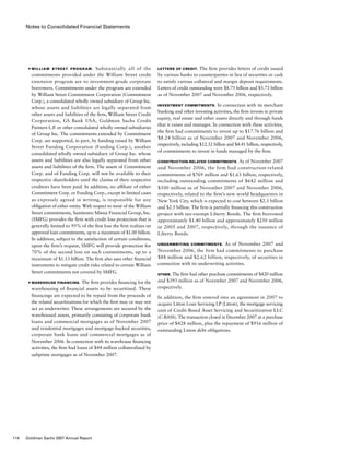 Notes to Consolidated Financial Statements
Letters of Credit. The firm provides letters of credit issued
by various banks to counterparties in lieu of securities or cash
to satisfy various collateral and margin deposit requirements.
Letters of credit outstanding were $8.75 billion and $5.73 billion
as of November 2007 and November 2006, respectively.
Investment Commitments. In connection with its merchant
banking and other investing activities, the firm invests in private
equity, real estate and other assets directly and through funds
that it raises and manages. In connection with these activities,
the firm had commitments to invest up to $17.76 billion and
$8.24 billion as of November 2007 and November 2006,
respectively, including $12.32 billion and $4.41 billion, respectively,
of commitments to invest in funds managed by the firm.
Construction-Related Commitments. As of November 2007
and November 2006, the firm had construction-related
commitments of $769 million and $1.63 billion, respectively,
including outstanding commitments of $642 million and
$500 million as of November 2007 and November 2006,
respectively, related to the firm’s new world headquarters in
New York City, which is expected to cost between $2.3 billion
and $2.5 billion. The firm is partially financing this construction
project with tax-exempt Liberty Bonds. The firm borrowed
approximately $1.40 billion and approximately $250 million
in 2005 and 2007, respectively, through the issuance of
Liberty Bonds.
Underwriting Commitments.  As of November 2007 and
November 2006, the firm had commitments to purchase
$88 million and $2.62 billion, respectively, of securities in
connection with its underwriting activities.
Other. The firm had other purchase commitments of $420 million
and $393 million as of November 2007 and November 2006,
respectively.
In addition, the firm entered into an agreement in 2007 to
acquire Litton Loan Servicing LP (Litton), the mortgage servicing
unit of Credit-Based Asset Servicing and Securitization LLC
(C-BASS). The transaction closed in December 2007 at a purchase
price of $428 million, plus the repayment of $916 million of
outstanding Litton debt obligations.
■	 William Street program.  Substantially all of the
commitments provided under the William Street credit
extension program are to investment-grade corporate
borrowers. Commitments under the program are extended
by William Street Commitment Corporation (Commitment
Corp.), a consolidated wholly owned subsidiary of Group Inc.
whose assets and liabilities are legally separated from
other assets and liabilities of the firm, William Street Credit
Corporation, GS Bank USA, Goldman Sachs Credit
Partners L.P. or other consolidated wholly owned subsidiaries
of Group Inc. The commitments extended by Commitment
Corp. are supported, in part, by funding raised by William
Street Funding Corporation (Funding Corp.), another
consolidated wholly owned subsidiary of Group Inc. whose
assets and liabilities are also legally separated from other
assets and liabilities of the firm. The assets of Commitment
Corp. and of Funding Corp. will not be available to their
respective shareholders until the claims of their respective
creditors have been paid. In addition, no affiliate of either
Commitment Corp. or Funding Corp., except in limited cases
as expressly agreed in writing, is responsible for any
obligation of either entity. With respect to most of the William
Street commitments, Sumitomo Mitsui Financial Group, Inc.
(SMFG) provides the firm with credit loss protection that is
generally limited to 95% of the first loss the firm realizes on
approved loan commitments, up to a maximum of $1.00 billion.
In addition, subject to the satisfaction of certain conditions,
upon the firm’s request, SMFG will provide protection for
70% of the second loss on such commitments, up to a
maximum of $1.13 billion. The firm also uses other financial
instruments to mitigate credit risks related to certain William
Street commitments not covered by SMFG.
■ 	Warehouse financing. The firm provides financing for the
warehousing of financial assets to be securitized. These
financings are expected to be repaid from the proceeds of
the related securitizations for which the firm may or may not
act as underwriter. These arrangements are secured by the
warehoused assets, primarily consisting of corporate bank
loans and commercial mortgages as of November 2007
and residential mortgages and mortgage-backed securities,
corporate bank loans and commercial mortgages as of
November 2006. In connection with its warehouse financing
activities, the firm had loans of $44 million collateralized by
subprime mortgages as of November 2007.
114 Goldman Sachs 2007 Annual Report
 
