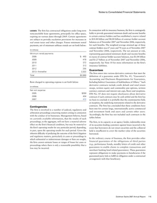 Notes to Consolidated Financial Statements
In connection with its insurance business, the firm is contingently
liable to provide guaranteed minimum death and income benefits
to certain contract holders and has established a reserve related
to $10.84 billion and $8.04 billion of contract holder account
balances as of November 2007 and November 2006, respectively,
for such benefits. The weighted average attained age of these
contract holders was 67 years and 70 years as of November 2007
and November 2006, respectively. The net amount at risk,
representing guaranteed minimum death and income benefits
in excess of contract holder account balances, was $1.04 billion
and $1.27 billion as of November 2007 and November 2006,
respectively. See Note 10 for more information on the firm’s
insurance liabilities.
Guarantees
The firm enters into various derivative contracts that meet the
definition of a guarantee under FIN No. 45, “Guarantor’s
Accounting and Disclosure Requirements for Guarantees,
Including Indirect Guarantees of Indebtedness of Others.” Such
derivative contracts include credit default and total return
swaps, written equity and commodity put options, written
currency contracts and interest rate caps, floors and swaptions.
FIN No. 45 does not require disclosures about derivative
contracts if such contracts may be cash settled and the firm has
no basis to conclude it is probable that the counterparties held,
at inception, the underlying instruments related to the derivative
contracts. The firm has concluded that these conditions have
been met for certain large, internationally active commercial
and investment bank end users and certain other users.
Accordingly, the firm has not included such contracts in the
tables below.
The firm, in its capacity as an agency lender, indemnifies most
of its securities lending customers against losses incurred in the
event that borrowers do not return securities and the collateral
held is insufficient to cover the market value of the securities
borrowed.
In the ordinary course of business, the firm provides other
financial guarantees of the obligations of third parties
(e.g., performance bonds, standby letters of credit and other
guarantees to enable clients to complete transactions and
merchant banking fund-related guarantees). These guarantees
represent obligations to make payments to beneficiaries if the
guaranteed party fails to fulfill its obligation under a contractual
arrangement with that beneficiary.
Leases. The firm has contractual obligations under long-term
noncancelable lease agreements, principally for office space,
expiring on various dates through 2069. Certain agreements
are subject to periodic escalation provisions for increases in
real estate taxes and other charges. Future minimum rental
payments, net of minimum sublease rentals are set forth below:
(in millions)
Minimum rental payments
  2008		 $   450
  2009		 478
  2010		 372
  2011		 313
  2012		 255
  2013 – thereafter		 2,022
Total		 $3,890
Rent charged to operating expense is set forth below:
(in millions)
Net rent expense
  2005		 $359
  2006		 404
  2007		 412
Contingencies
The firm is involved in a number of judicial, regulatory and
arbitration proceedings concerning matters arising in connection
with the conduct of its businesses. Management believes, based
on currently available information, that the results of such
proceedings, in the aggregate, will not have a material adverse
effect on the firm’s financial condition, but may be material to
the firm’s operating results for any particular period, depending,
in part, upon the operating results for such period. Given the
inherent difficulty of predicting the outcome of the firm’s litigation
and regulatory matters, particularly in cases or proceedings in
which substantial or indeterminate damages or fines are sought,
the firm cannot estimate losses or ranges of losses for cases or
proceedings where there is only a reasonable possibility that a
loss may be incurred.
115Goldman Sachs 2007 Annual Report
 