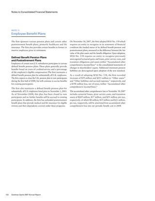 Notes to Consolidated Financial Statements
On November 30, 2007, the firm adopted SFAS No. 158 which
requires an entity to recognize in its statement of financial
condition the funded status of its defined benefit pension and
postretirement plans, measured as the difference between the fair
value of the plan assets and the benefit obligation. Upon adoption,
SFAS No. 158 requires an entity to recognize previously
unrecognized actuarial gains and losses, prior service costs, and
transition obligations and assets within “Accumulated other
comprehensive income/(loss)” in the consolidated statements of
changes in shareholders’ equity. Additional minimum pension
liabilities are derecognized upon adoption of the new standard.
As a result of adopting SFAS No. 158, the firm recorded
increases of $59 million and $253 million to “Other assets”
and “Other liabilities and accrued expenses,” respectively, and
a $194 million loss, net of taxes, within “Accumulated other
comprehensive income/(loss).”
The accumulated other comprehensive loss at November 30, 2007
includes actuarial losses, prior service costs, and transition
assets of $269 million, $37 million, and $(9) million, pre-tax,
respectively, of which $8 million, $13 million and $(2) million,
pre-tax, respectively, will be amortized from accumulated other
comprehensive loss into net periodic benefit cost in 2008.
Note 11
Employee Benefit Plans
The firm sponsors various pension plans and certain other
postretirement benefit plans, primarily healthcare and life
insurance. The firm also provides certain benefits to former or
inactive employees prior to retirement.
Defined Benefit Pension Plans
and Postretirement Plans
Employees of certain non-U.S. subsidiaries participate in various
defined benefit pension plans. These plans generally provide
benefits based on years of credited service and a percentage
of the employee’s eligible compensation. The firm maintains a
defined benefit pension plan for substantially all U.K. employees.
The firm expects to close the U.K. pension plan to new participants
during the first half of 2008, but will continue to accrue benefits
for existing participants.
The firm also maintains a defined benefit pension plan for
substantially all U.S. employees hired prior to November 1, 2003.
As of November 2004, this plan has been closed to new
participants and no further benefits will be accrued to existing
participants. In addition, the firm has unfunded postretirement
benefit plans that provide medical and life insurance for eligible
retirees and their dependents covered under these programs.
122 Goldman Sachs 2007 Annual Report
 