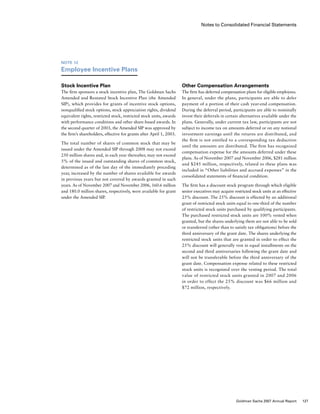 Notes to Consolidated Financial Statements
Other Compensation Arrangements
The firm has deferred compensation plans for eligible employees.
In general, under the plans, participants are able to defer
payment of a portion of their cash year-end compensation.
During the deferral period, participants are able to nominally
invest their deferrals in certain alternatives available under the
plans. Generally, under current tax law, participants are not
subject to income tax on amounts deferred or on any notional
investment earnings until the returns are distributed, and
the firm is not entitled to a corresponding tax deduction
until the amounts are distributed. The firm has recognized
compensation expense for the amounts deferred under these
plans. As of November 2007 and November 2006, $281 million
and $245 million, respectively, related to these plans was
included in “Other liabilities and accrued expenses” in the
consolidated statements of financial condition.
The firm has a discount stock program through which eligible
senior executives may acquire restricted stock units at an effective
25% discount. The 25% discount is effected by an additional
grant of restricted stock units equal to one-third of the number
of restricted stock units purchased by qualifying participants.
The purchased restricted stock units are 100% vested when
granted, but the shares underlying them are not able to be sold
or transferred (other than to satisfy tax obligations) before the
third anniversary of the grant date. The shares underlying the
restricted stock units that are granted in order to effect the
25% discount will generally vest in equal installments on the
second and third anniversaries following the grant date and
will not be transferable before the third anniversary of the
grant date. Compensation expense related to these restricted
stock units is recognized over the vesting period. The total
value of restricted stock units granted in 2007 and 2006
in order to effect the 25% discount was $66 million and
$72 million, respectively.
Note 12
Employee Incentive Plans
Stock Incentive Plan
The firm sponsors a stock incentive plan, The Goldman Sachs
Amended and Restated Stock Incentive Plan (the Amended
SIP), which provides for grants of incentive stock options,
nonqualified stock options, stock appreciation rights, dividend
equivalent rights, restricted stock, restricted stock units, awards
with performance conditions and other share-based awards. In
the second quarter of 2003, the Amended SIP was approved by
the firm’s shareholders, effective for grants after April 1, 2003.
The total number of shares of common stock that may be
issued under the Amended SIP through 2008 may not exceed
250 million shares and, in each year thereafter, may not exceed
5% of the issued and outstanding shares of common stock,
determined as of the last day of the immediately preceding
year, increased by the number of shares available for awards
in previous years but not covered by awards granted in such
years. As of November 2007 and November 2006, 160.6 million
and 180.0 million shares, respectively, were available for grant
under the Amended SIP.
127Goldman Sachs 2007 Annual Report
 