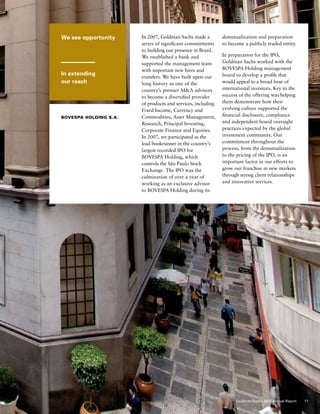 We see opportunity
In extending
our reach
bovespa Holding S.A.
In 2007, Goldman Sachs made a
series of significant commitments
to building our presence in Brazil.
We established a bank and
supported the management team
with important new hires and
transfers. We have built upon our
long history as one of the
country’s premier MA advisors
to become a diversified provider
of products and services, including
Fixed Income, Currency and
Commodities, Asset Management,
Research, Principal Investing,
Corporate Finance and Equities.
In 2007, we participated as the
lead bookrunner in the country’s
largest recorded IPO for
Bovespa Holding, which
controls the São Paulo Stock
Exchange. The IPO was the
culmination of over a year of
working as an exclusive advisor
to Bovespa Holding during its
demutualization and preparation
to become a publicly traded entity.
In preparation for the IPO,
Goldman Sachs worked with the
Bovespa Holding management
board to develop a profile that
would appeal to a broad base of
international investors. Key to the
success of the offering was helping
them demonstrate how their
evolving culture supported the
financial disclosure, compliance
and independent board oversight
practices expected by the global
investment community. Our
commitment throughout the
process, from the demutualization
to the pricing of the IPO, is an
important factor in our efforts to
grow our franchise in new markets
through strong client relationships
and innovative services.
11Goldman Sachs 2007 Annual Report
 