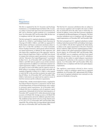 Notes to Consolidated Financial Statements
The firm has U.S. insurance subsidiaries that are subject to
state insurance regulation and oversight in the states in which
they are domiciled and in the other states in which they are
licensed. In addition, certain of the firm’s insurance subsidiaries
are regulated by the Bermuda Registrar of Companies. The firm’s
insurance subsidiaries were in compliance with all regulatory
capital requirements as of November 2007 and November 2006.
The firm’s principal non-U.S. regulated subsidiaries include
Goldman Sachs International (GSI) and Goldman Sachs Japan
Co., Ltd. (GSJCL). GSI, the firm’s regulated U.K. broker-dealer,
is subject to the capital requirements of the U.K.’s Financial
Services Authority. GSJCL, the firm’s regulated Japanese broker-
dealer, is subject to the capital requirements of Japan’s Financial
Services Agency. As of November 2007 and November 2006,
GSI and GSJCL were in compliance with their local capital
adequacy requirements. Certain other non-U.S. subsidiaries
of the firm are also subject to capital adequacy requirements
promulgated by authorities of the countries in which they
operate. As of November 2007 and November 2006, these
subsidiaries were in compliance with their local capital adequacy
requirements.
The regulatory requirements referred to above restrict
Group Inc.’s ability to withdraw capital from its regulated
subsidiaries. As of November 2007, approximately $18.10 billion
of net assets of regulated subsidiaries were restricted as to the
payment of dividends to Group Inc.
Note 15
Regulation
The firm is regulated by the U.S. Securities and Exchange
Commission as a Consolidated Supervised Entity (CSE). As such,
it is subject to group-wide supervision and examination by the
SEC and to minimum capital standards on a consolidated
basis. As of November 2007 and November 2006, the firm was
in compliance with the CSE capital standards.
The firm’s principal U.S. regulated subsidiaries include Goldman,
Sachs  Co. (GSCo.) and Goldman Sachs Execution 
Clearing, L.P. (GSEC). GSCo. and GSEC are registered U.S.
broker-dealers and futures commission merchants subject to
Rule 15c3-1 of the SEC and Rule 1.17 of the Commodity
Futures Trading Commission, which specify uniform minimum
net capital requirements, as defined, for their registrants, and
also require that a significant part of the registrants’ assets be
kept in relatively liquid form. GSCo. and GSEC have elected
to compute their minimum capital requirements in accordance
with the “Alternative Net Capital Requirement” as permitted
by Rule 15c3-1. As of November 2007 and November 2006,
GSCo. and GSEC had net capital in excess of their minimum
capital requirements. In addition to its alternative minimum net
capital requirements, GSCo. is also required to hold tentative
net capital in excess of $1 billion and net capital in excess of
$500 million in accordance with the market and credit risk
standards of Appendix E of Rule 15c3-1. GSCo. is also required
to notify the SEC in the event that its tentative net capital is less
than $5 billion. As of November 2007 and November 2006,
GSCo. had tentative net capital and net capital in excess of
both the minimum and the notification requirements.
GS Bank USA, a wholly owned industrial bank, is regulated by
the Federal Deposit Insurance Corporation and the State
of Utah Department of Financial Institutions and is subject
to minimum capital requirements. As of November 2007,
GS Bank USA was in compliance with all regulatory capital
requirements. Substantially all of the firm’s bank deposits as of
November 2007 consisted of U.S. dollar-denominated savings
accounts at GS Bank USA. Savings accounts at GS Bank USA
have no stated maturity and can be withdrawn upon short notice.
The weighted average interest rates for savings deposits were
4.71% and 5.17% as of November 2007 and November 2006,
respectively. The carrying value of savings deposits approximated
fair value as of November 2007 and November 2006.
133Goldman Sachs 2007 Annual Report
 