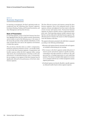 Notes to Consolidated Financial Statements
The firm allocates revenues and expenses among the three
business segments. Due to the integrated nature of these
segments, estimates and judgments have been made in allocating
certain revenue and expense items. Transactions between
segments are based on specific criteria or approximate third-
party rates. Total operating expenses include corporate items
that have not been allocated to individual business segments. The
allocation process is based on the manner in which management
views the business of the firm.
The segment information presented in the table below is prepared
according to the following methodologies:
■	 Revenues and expenses directly associated with each segment
are included in determining pre-tax earnings.
■	 Net revenues in the firm’s segments include allocations of
interest income and interest expense to specific securities,
commodities and other positions in relation to the cash
generated by, or funding requirements of, such underlying
positions. Net interest is included within segment net revenues
as it is consistent with the way in which management assesses
segment performance.
■	 Overhead expenses not directly allocable to specific segments
are allocated ratably based on direct segment expenses.
Note 16
Business Segments
In reporting to management, the firm’s operating results are
categorized into the following three business segments:
Investment Banking, Trading and Principal Investments, and
Asset Management and Securities Services.
Basis of Presentation
In reporting segments, certain of the firm’s business lines have
been aggregated where they have similar economic characteristics
and are similar in each of the following areas: (i) the nature of
the services they provide, (ii) their methods of distribution, (iii) the
types of clients they serve and (iv) the regulatory environments
in which they operate.
The cost drivers of the firm taken as a whole — compensation,
headcount and levels of business activity — are broadly similar
in each of the firm’s business segments. Compensation and
benefits expenses within the firm’s segments reflect, among
other factors, the overall performance of the firm as well as the
performance of individual business units. Consequently,
pre-tax margins in one segment of the firm’s business may be
significantly affected by the performance of the firm’s other
business segments.
134 Goldman Sachs 2007 Annual Report
 