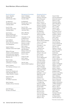 Board Members, Officers and Directors
Board of Directors
Lloyd C. Blankfein
Chairman and
Chief Executive Officer
Jon Winkelried
President and Co-Chief
Operating Officer
Gary D. Cohn
President and Co-Chief
Operating Officer
John H. Bryan
Retired Chairman and
Chief Executive Officer of
Sara Lee Corporation
Claes Dahlbäck
Senior Advisor to
Investor AB and Foundation
Asset Management
Stephen Friedman
Chairman of Stone Point Capital
William W. George
Professor at Harvard Business
School and Former Chairman
and Chief Executive Officer of
Medtronic, Inc.
Rajat K. Gupta
Senior Partner Emeritus
of McKinsey  Company
James A. Johnson
Vice Chairman of Perseus, L.L.C.
Lois D. Juliber
Former Vice Chairman and
Chief Operating Officer of
Colgate-Palmolive Company
Edward M. Liddy
Chairman of
The Allstate Corporation
Ruth J. Simmons
President of Brown University
John F.W. Rogers
Secretary to the Board
Managing Directors
Lloyd C. Blankfein
Howard A. Silverstein
Kevin W. Kennedy*
Thomas E. Tuft
John P. Curtin, Jr.
Frank L. Coulson, Jr.
Richard A. Friedman
Joseph H. Gleberman
Timothy J. O’Neill
John J. Powers
Jon Winkelried
Gregory K. Palm
Masanori Mochida
Gene T. Sykes
David A. Viniar
John S. Weinberg
Sharmin Mossavar-Rahmani
Armen A. Avanessians
Gary D. Cohn
Christopher A. Cole
Henry Cornell
J. Michael Evans
Peter S. Kraus
Robert Litterman
Michael S. Sherwood
Esta E. Stecher
Byron D. Trott
Tracy R. Wolstencroft*
Terence J. O’Neill
E. Gerald Corrigan
Milton R. Berlinski
Jean-Luc Biamonti
Thomas C. Brasco
Peter D. Brundage
Andrew A. Chisholm
Abby Joseph Cohen*
Frank T. Connor
Randolph L. Cowen*
Philip M. Darivoff
Glenn P. Earle
Charles P. Eve
Edward C. Forst
Christopher G. French
C. Douglas Fuge
Richard J. Gnodde
Jeffrey B. Goldenberg
David B. Heller
Timothy J. Ingrassia
Robert C. Jones
Bruce M. Larson
Gwen R. Libstag
Victor M. Lopez-Balboa
Sanjeev K. Mehra
Richard T. Ong
Management Committee
Lloyd C. Blankfein
Chairman and Chief
Executive Officer
Jon Winkelried
President and Co-Chief
Operating Officer
Gary D. Cohn
President and Co-Chief
Operating Officer
John S. Weinberg
Vice Chairman
Christopher A. Cole
J. Michael Evans
Edward C. Forst
Richard A. Friedman
Richard J. Gnodde
Kevin W. Kennedy
Peter S. Kraus
Masanori Mochida
John F.W. Rogers
Michael S. Sherwood
David M. Solomon
David A. Viniar
Gregory K. Palm
Esta E. Stecher
General Counsels
Alan M. Cohen
Head of Global Compliance
Sanjay H. Patel
Stuart M. Rothenberg*
Richard M. Ruzika*
Muneer A. Satter
Howard B. Schiller
John P. Shaughnessy
Theodore T. Sotir
Marc A. Spilker
Mark R. Tercek
Susan A. Willetts*
W. Thomas York, Jr.*
Philippe J. Altuzarra
Jonathan A. Beinner
Andrew S. Berman
James J. Birch
David R. Boles
Charles W.A. Bott
Steven M. Bunson
George H. Butcher III
Laura C. Conigliaro
John W. Curtis
Matthew S. Darnall
Alexander C. Dibelius
Karlo J. Duvnjak
Isabelle Ealet
Elizabeth C. Fascitelli
Laurie R. Ferber
Oliver L. Frankel
H. John Gilbertson, Jr.
Douglas C. Grip
Celeste A. Guth
Gregory T. Hoogkamp
William L. Jacob III
Andrew J. Kaiser
Robert C. King, Jr.
Mitchell J. Lieberman
Josephine Linden
Francisco Lopez-Balboa
Antigone Loudiadis
John A. Mahoney
Charles G.R. Manby
David J. Mastrocola
Theresa E. McCabe
Stephen J. McGuinness
J. William McMahon
Audrey A. McNiff
Wayne L. Moore
Donald J. Mulvihill
Stephen R. Pierce
John J. Rafter
Charlotte P. Ransom
John F.W. Rogers
J. Michael Sanders
Victor R. Simone, Jr.
*Partnership Committee Member
140 Goldman Sachs 2007 Annual Report
 