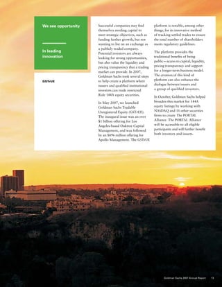 We see opportunity
In leading
innovation
GSTrUE
Successful companies may find
themselves needing capital to
meet strategic objectives, such as
funding further growth, but not
wanting to list on an exchange as
a publicly traded company.
Potential investors are always
looking for strong opportunities,
but also value the liquidity and
pricing transparency that a trading
market can provide. In 2007,
Goldman Sachs took several steps
to help create a platform where
issuers and qualified institutional
investors can trade restricted
Rule 144A equity securities.
In May 2007, we launched
Goldman Sachs Tradable
Unregistered Equity (GSTrUE).
The inaugural issue was an over
$1 billion offering for Los
Angeles-based Oaktree Capital
Management, and was followed
by an $896 million offering for
Apollo Management. The GSTrUE
platform is notable, among other
things, for its innovative method
of tracking settled trades to ensure
the total number of shareholders
meets regulatory guidelines.
The platform provides the
traditional benefits of being
public — access to capital, liquidity,
pricing transparency and support
for a longer‑term business model.
The creation of this kind of
platform can also enhance the
dialogue between issuers and
a group of qualified investors.
In October, Goldman Sachs helped
broaden this market for 144A
equity listings by working with
NASDAQ and 11 other securities
firms to create The PORTAL
Alliance. The PORTAL Alliance
will be accessible to all eligible
participants and will further benefit
both investors and issuers.
13Goldman Sachs 2007 Annual Report
 