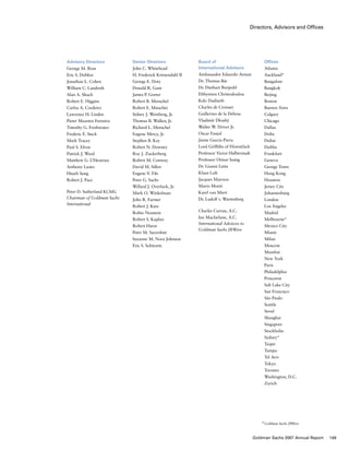 Directors, Advisors and Offices
Advisory Directors
George M. Ross
Eric S. Dobkin
Jonathan L. Cohen
William C. Landreth
Alan A. Shuch
Robert E. Higgins
Carlos A. Cordeiro
Lawrence H. Linden
Pieter Maarten Feenstra
Timothy G. Freshwater
Frederic E. Steck
Mark Tracey
Paul S. Efron
Patrick J. Ward
Matthew G. L’Heureux
Anthony Lauto
Hsueh Sung
Robert J. Pace
Peter D. Sutherland KCMG
Chairman of Goldman Sachs
International
Board of
International Advisors
Ambassador Eduardo Aninat
Dr. Thomas Bär
Dr. Diethart Breipohl
Efthymios Christodoulou
Keki Dadiseth
Charles de Croisset
Guillermo de la Dehesa
Vladimír Dlouhý
Walter W. Driver Jr.
Oscar Fanjul
Jaime García-Parra
Lord Griffiths of Fforestfach
Professor Victor Halberstadt
Professor Otmar Issing
Dr. Gianni Letta
Klaus Luft
Jacques Mayoux
Mario Monti
Karel van Miert
Dr. Ludolf v. Wartenberg
Charles Curran, A.C.
Ian Macfarlane, A.C.
International Advisors to
Goldman Sachs JBWere
Senior Directors
John C. Whitehead
H. Frederick Krimendahl II
George E. Doty
Donald R. Gant
James P. Gorter
Robert B. Menschel
Robert E. Mnuchin
Sidney J. Weinberg, Jr.
Thomas B. Walker, Jr.
Richard L. Menschel
Eugene Mercy, Jr.
Stephen B. Kay
Robert N. Downey
Roy J. Zuckerberg
Robert M. Conway
David M. Silfen
Eugene V. Fife
Peter G. Sachs
Willard J. Overlock, Jr.
Mark O. Winkelman
John R. Farmer
Robert J. Katz
Robin Neustein
Robert S. Kaplan
Robert Hurst
Peter M. Sacerdote
Suzanne M. Nora Johnson
Eric S. Schwartz
Offices
Atlanta
Auckland*
Bangalore
Bangkok
Beijing
Boston
Buenos Aires
Calgary
Chicago
Dallas
Doha
Dubai
Dublin
Frankfurt
Geneva
George Town
Hong Kong
Houston
Jersey City
Johannesburg
London
Los Angeles
Madrid
Melbourne*
Mexico City
Miami
Milan
Moscow
Mumbai
New York
Paris
Philadelphia
Princeton
Salt Lake City
San Francisco
São Paulo
Seattle
Seoul
Shanghai
Singapore
Stockholm
Sydney*
Taipei
Tampa
Tel Aviv
Tokyo
Toronto
Washington, D.C.
Zurich
*Goldman Sachs JBWere
149Goldman Sachs 2007 Annual Report
 