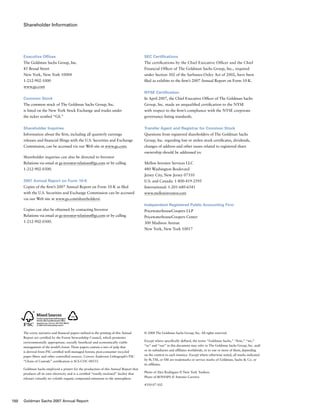 Shareholder Information
SEC Certiﬁcations
The certifications by the Chief Executive Officer and the Chief
Financial Officer of The Goldman Sachs Group, Inc., required
under Section 302 of the Sarbanes-Oxley Act of 2002, have been
filed as exhibits to the firm’s 2007 Annual Report on Form 10-K.
NYSE Certiﬁcation
In April 2007, the Chief Executive Officer of The Goldman Sachs
Group, Inc. made an unqualified certification to the NYSE
with respect to the ﬁrm’s compliance with the NYSE corporate
governance listing standards.
Transfer Agent and Registrar for Common Stock
Questions from registered shareholders of The Goldman Sachs
Group, Inc. regarding lost or stolen stock certificates, dividends,
changes of address and other issues related to registered share
ownership should be addressed to:
Mellon Investor Services LLC
480 Washington Boulevard
Jersey City, New Jersey 07310
U.S. and Canada: 1-800-419-2595
International: 1-201-680-6541
www.melloninvestor.com
Independent Registered Public Accounting Firm
PricewaterhouseCoopers LLP
PricewaterhouseCoopers Center
300 Madison Avenue
New York, New York 10017
Executive Offices
The Goldman Sachs Group, Inc.
85 Broad Street
New York, New York 10004
1-212-902-1000
www.gs.com
Common Stock
The common stock of The Goldman Sachs Group, Inc.
is listed on the New York Stock Exchange and trades under
the ticker symbol “GS.”
Shareholder Inquiries
Information about the firm, including all quarterly earnings
releases and financial filings with the U.S. Securities and Exchange
Commission, can be accessed via our Web site at www.gs.com.
Shareholder inquiries can also be directed to Investor
Relations via email at gs-investor-relations@gs.com or by calling
1-212-902-0300.
2007 Annual Report on Form 10-K
Copies of the firm’s 2007 Annual Report on Form 10-K as filed
with the U.S. Securities and Exchange Commission can be accessed
via our Web site at www.gs.com/shareholders/.
Copies can also be obtained by contacting Investor
Relations via email at gs-investor-relations@gs.com or by calling
1-212-902-0300.
The cover, narrative and financial papers utilized in the printing of this Annual
Report are certified by the Forest Stewardship Council, which promotes
environmentally appropriate, socially beneficial and economically viable
management of the world’s forest. These papers contain a mix of pulp that
is derived from FSC certified well-managed forests; post-consumer recycled
paper fibers and other controlled sources. Cenveo Anderson Lithograph’s FSC
“Chain of Custody” certification is SCS-COC-00533.
Goldman Sachs employed a printer for the production of this Annual Report that
produces all its own electricity and is a certified “totally enclosed” facility that
releases virtually no volatile organic compound emissions to the atmosphere.
© 2008 The Goldman Sachs Group, Inc. All rights reserved.
Except where specifically defined, the terms “Goldman Sachs,” “firm,” “we,”
“us” and “our” in this document may refer to The Goldman Sachs Group, Inc. and/
or its subsidiaries and affiliates worldwide, or to one or more of them, depending
on the context in each instance. Except where otherwise noted, all marks indicated
by ®, TM, or SM are trademarks or service marks of Goldman, Sachs  Co. or
its affiliates.
Photo of Alex Rodriguez © New York Yankees
Photo of Bovespa © Antonio Carreiro
4350-07-102
18%
Cert no. SCS-COC-00533
150 Goldman Sachs 2007 Annual Report
 