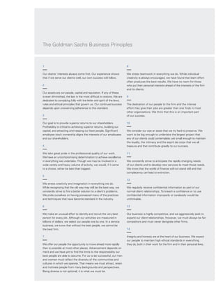 Every day,
we see unique opportunities for growth — 
for our clients and for Goldman Sachs. With
expanding markets and growing capital flows, in
countries around the world, amidst constantly
shifting conditions, we see new potential and new
challenges.
As long-term growth and global finance continue
to transform economies even in challenging
circumstances, capital markets will play an
increasingly vital role as people, capital and ideas
come together in new ways. Goldman Sachs
helps allocate capital and manage risk, and thus
helps foster entrepreneurship, drive efficiency
and encourage economic reform.
As this year’s report illustrates, our clients’
aspirations and the risks they take drive change.
Clients fund strategic initiatives, build new
businesses and strengthen existing ones.
They look for new ways to improve investment
performance and take advantage of the
opportunities that arise every day.
1
Our clients’ interests always come first. Our experience shows
that if we serve our clients well, our own success will follow.
2
Our assets are our people, capital and reputation. If any of these
is ever diminished, the last is the most difficult to restore. We are
dedicated to complying fully with the letter and spirit of the laws,
rules and ethical principles that govern us. Our continued success
depends upon unswerving adherence to this standard.
3
Our goal is to provide superior returns to our shareholders.
Profitability is critical to achieving superior returns, building our
capital, and attracting and keeping our best people. Significant
employee stock ownership aligns the interests of our employees
and our shareholders.
4
We take great pride in the professional quality of our work.
We have an uncompromising determination to achieve excellence
in everything we undertake. Though we may be involved in a
wide variety and heavy volume of activity, we would, if it came
to a choice, rather be best than biggest.
5
We stress creativity and imagination in everything we do.
While recognizing that the old way may still be the best way, we
constantly strive to find a better solution to a client’s problems.
We pride ourselves on having pioneered many of the practices
and techniques that have become standard in the industry.
6
We make an unusual effort to identify and recruit the very best
person for every job. Although our activities are measured in
billions of dollars, we select our people one by one. In a service
business, we know that without the best people, we cannot be
the best firm.
7
We offer our people the opportunity to move ahead more rapidly
than is possible at most other places. Advancement depends on
merit and we have yet to find the limits to the responsibility our
best people are able to assume. For us to be successful, our men
and women must reflect the diversity of the communities and
cultures in which we operate. That means we must attract, retain
and motivate people from many backgrounds and perspectives.
Being diverse is not optional; it is what we must be.
8
We stress teamwork in everything we do. While individual
creativity is always encouraged, we have found that team effort
often produces the best results. We have no room for those
who put their personal interests ahead of the interests of the firm
and its clients.
9
The dedication of our people to the firm and the intense
effort they give their jobs are greater than one finds in most
other organizations. We think that this is an important part
of our success.
10
We consider our size an asset that we try hard to preserve. We
want to be big enough to undertake the largest project that
any of our clients could contemplate, yet small enough to maintain
the loyalty, the intimacy and the esprit de corps that we all
treasure and that contribute greatly to our success.
11
We constantly strive to anticipate the rapidly changing needs
of our clients and to develop new services to meet those needs.
We know that the world of finance will not stand still and that
complacency can lead to extinction.
12
We regularly receive confidential information as part of our
normal client relationships. To breach a confidence or to use
confidential information improperly or carelessly would be
unthinkable.
13
Our business is highly competitive, and we aggressively seek to
expand our client relationships. However, we must always be fair
competitors and must never denigrate other firms.
14
Integrity and honesty are at the heart of our business. We expect
our people to maintain high ethical standards in everything
they do, both in their work for the firm and in their personal lives.
The Goldman Sachs Business Principles
 