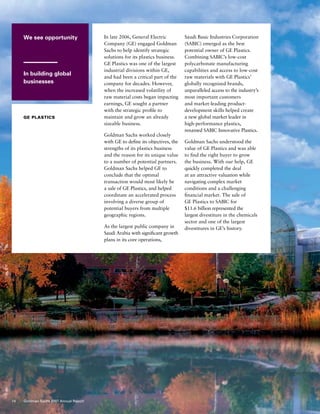 We see opportunity
In building global
businesses
GE PLASTICS
In late 2006, General Electric
Company (GE) engaged Goldman
Sachs to help identify strategic
solutions for its plastics business.
GE Plastics was one of the largest
industrial divisions within GE,
and had been a critical part of the
company for decades. However,
when the increased volatility of
raw material costs began impacting
earnings, GE sought a partner
with the strategic profile to
maintain and grow an already
sizeable business.
Goldman Sachs worked closely
with GE to define its objectives, the
strengths of its plastics business
and the reason for its unique value
to a number of potential partners.
Goldman Sachs helped GE to
conclude that the optimal
transaction would most likely be
a sale of GE Plastics, and helped
coordinate an accelerated process
involving a diverse group of
potential buyers from multiple
geographic regions.
As the largest public company in
Saudi Arabia with significant growth
plans in its core operations,
Saudi Basic Industries Corporation
(SABIC) emerged as the best
potential owner of GE Plastics.
Combining SABIC’s low-cost
polycarbonate manufacturing
capabilities and access to low-cost
raw materials with GE Plastics’
globally recognized brands,
unparalleled access to the industry’s
most important customers
and market-leading product-
development skills helped create
a new global market leader in
high-performance plastics,
renamed SABIC Innovative Plastics.
Goldman Sachs understood the
value of GE Plastics and was able
to find the right buyer to grow
the business. With our help, GE
quickly completed the deal
at an attractive valuation while
navigating complex market
conditions and a challenging
financial market. The sale of
GE Plastics to SABIC for
$11.6 billion represented the
largest divestiture in the chemicals
sector and one of the largest
divestitures in GE’s history.
14 Goldman Sachs 2007 Annual Report
 