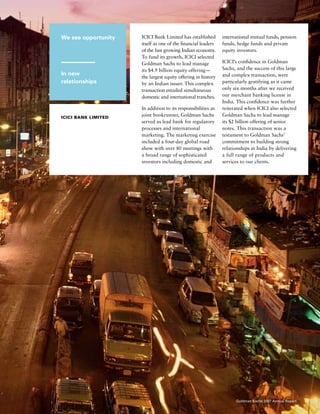 We see opportunity
In new
relationships
icici Bank Limited
ICICI Bank Limited has established
itself as one of the financial leaders
of the fast growing Indian economy.
To fund its growth, ICICI selected
Goldman Sachs to lead manage
its $4.9 billion equity offering — 
the largest equity offering in history
by an Indian issuer. This complex
transaction entailed simultaneous
domestic and international tranches.
In addition to its responsibilities as
joint bookrunner, Goldman Sachs
served as lead bank for regulatory
processes and international
marketing. The marketing exercise
included a four-day global road
show with over 80 meetings with
a broad range of sophisticated
investors including domestic and
international mutual funds, pension
funds, hedge funds and private
equity investors.
ICICI’s confidence in Goldman
Sachs, and the success of this large
and complex transaction, were
particularly gratifying as it came
only six months after we received
our merchant banking license in
India. This confidence was further
reiterated when ICICI also selected
Goldman Sachs to lead manage
its $2 billion offering of senior
notes. This transaction was a
testament to Goldman Sachs’
commitment to building strong
relationships in India by delivering
a full range of products and
services to our clients.
17Goldman Sachs 2007 Annual Report
 