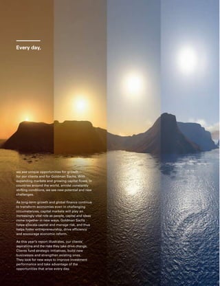 Every day,
we see unique opportunities for growth — 
for our clients and for Goldman Sachs. With
expanding markets and growing capital flows, in
countries around the world, amidst constantly
shifting conditions, we see new potential and new
challenges.
As long-term growth and global finance continue
to transform economies even in challenging
circumstances, capital markets will play an
increasingly vital role as people, capital and ideas
come together in new ways. Goldman Sachs
helps allocate capital and manage risk, and thus
helps foster entrepreneurship, drive efficiency
and encourage economic reform.
As this year’s report illustrates, our clients’
aspirations and the risks they take drive change.
Clients fund strategic initiatives, build new
businesses and strengthen existing ones.
They look for new ways to improve investment
performance and take advantage of the
opportunities that arise every day.
1
Our clients’ interests always come first. Our experience shows
that if we serve our clients well, our own success will follow.
2
Our assets are our people, capital and reputation. If any of these
is ever diminished, the last is the most difficult to restore. We are
dedicated to complying fully with the letter and spirit of the laws,
rules and ethical principles that govern us. Our continued success
depends upon unswerving adherence to this standard.
3
Our goal is to provide superior returns to our shareholders.
Profitability is critical to achieving superior returns, building our
capital, and attracting and keeping our best people. Significant
employee stock ownership aligns the interests of our employees
and our shareholders.
4
We take great pride in the professional quality of our work.
We have an uncompromising determination to achieve excellence
in everything we undertake. Though we may be involved in a
wide variety and heavy volume of activity, we would, if it came
to a choice, rather be best than biggest.
5
We stress creativity and imagination in everything we do.
While recognizing that the old way may still be the best way, we
constantly strive to find a better solution to a client’s problems.
We pride ourselves on having pioneered many of the practices
and techniques that have become standard in the industry.
6
We make an unusual effort to identify and recruit the very best
person for every job. Although our activities are measured in
billions of dollars, we select our people one by one. In a service
business, we know that without the best people, we cannot be
the best firm.
7
We offer our people the opportunity to move ahead more rapidly
than is possible at most other places. Advancement depends on
merit and we have yet to find the limits to the responsibility our
best people are able to assume. For us to be successful, our men
and women must reflect the diversity of the communities and
cultures in which we operate. That means we must attract, retain
and motivate people from many backgrounds and perspectives.
Being diverse is not optional; it is what we must be.
8
We stress teamwork in everything we do. While individual
creativity is always encouraged, we have found that team effort
often produces the best results. We have no room for those
who put their personal interests ahead of the interests of the firm
and its clients.
9
The dedication of our people to the firm and the intense
effort they give their jobs are greater than one finds in most
other organizations. We think that this is an important part
of our success.
10
We consider our size an asset that we try hard to preserve. We
want to be big enough to undertake the largest project that
any of our clients could contemplate, yet small enough to maintain
the loyalty, the intimacy and the esprit de corps that we all
treasure and that contribute greatly to our success.
11
We constantly strive to anticipate the rapidly changing needs
of our clients and to develop new services to meet those needs.
We know that the world of finance will not stand still and that
complacency can lead to extinction.
12
We regularly receive confidential information as part of our
normal client relationships. To breach a confidence or to use
confidential information improperly or carelessly would be
unthinkable.
13
Our business is highly competitive, and we aggressively seek to
expand our client relationships. However, we must always be fair
competitors and must never denigrate other firms.
14
Integrity and honesty are at the heart of our business. We expect
our people to maintain high ethical standards in everything
they do, both in their work for the firm and in their personal lives.
The Goldman Sachs Business Principles
 
