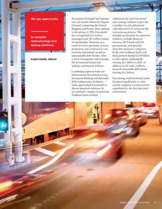 We see opportunity
In complex
restructurings and
lasting solutions
Eurotunnel Group
Eurotunnel developed and operates
two rail tunnels below the English
Channel, connecting the United
Kingdom and France. Since opening
in the spring of 1994, Eurotunnel
has transported 212 million
passengers and 195 million tonnes
of merchandise. However, as a
result of overly optimistic revenue
projections and construction cost
overruns, Eurotunnel carried an
unsustainable debt burden. After
a series of temporary restructurings,
the Eurotunnel Group was
seeking a permanent solution.
Combining expertise from our
Infrastructure Investment Group,
Investment Banking and distressed
debt trading teams, Goldman
Sachs approached Eurotunnel to
discuss potential solutions. In
an extremely complex transaction,
Goldman Sachs worked
collaboratively with Eurotunnel
and existing creditors to provide
a number of cash and partial
cash alternatives to accelerate the
restructuring process. This
included involvement by numerous
creditors, multiple financial
advisors, the French and U.K.
governments, and specialty
monoline insurance companies.
In the end, Goldman Sachs and
bank partners funded £2.84 billion
in new capital, replacing the
existing £6.2 billion in debt. In
addition to the cash, creditors
received convertible debt bonds
totaling £1.3 billion.
Post-closing, total Eurotunnel assets
increased significantly in value
and the company is conservatively
capitalized for the first time since
construction.
21Goldman Sachs 2007 Annual Report
 