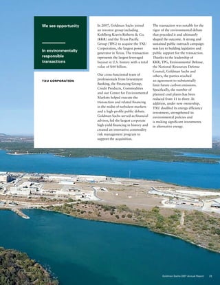 We see opportunity
In environmentally
responsible
transactions
TXU CORPORATION
In 2007, Goldman Sachs joined
an investor group including
Kohlberg Kravis Roberts  Co.
(KKR) and the Texas Pacific
Group (TPG) to acquire the TXU
Corporation, the largest power
generator in Texas. The transaction
represents the largest leveraged
buyout in U.S. history with a total
value of $44 billion.
Our cross-functional team of
professionals from Investment
Banking, the Financing Group,
Credit Products, Commodities
and our Center for Environmental
Markets helped execute the
transaction and related financing
in the midst of turbulent markets
and a high-profile public debate.
Goldman Sachs served as financial
advisor, led the largest corporate
high-yield financing in history and
created an innovative commodity
risk management program to
support the acquisition.
The transaction was notable for the
rigor of the environmental debate
that preceded it and ultimately
shaped the outcome. A strong and
sustained public outreach campaign
was key to building legislative and
public support for the transaction.
Thanks to the leadership of
KKR, TPG, Environmental Defense,
the National Resources Defense
Council, Goldman Sachs and
others, the parties reached
an agreement to substantially
limit future carbon emissions.
Specifically, the number of
planned coal plants has been
reduced from 11 to three. In
addition, under new ownership,
TXU doubled its energy efficiency
investment, strengthened its
environmental policies and
is making significant investments
in alternative energy.
23Goldman Sachs 2007 Annual Report
 