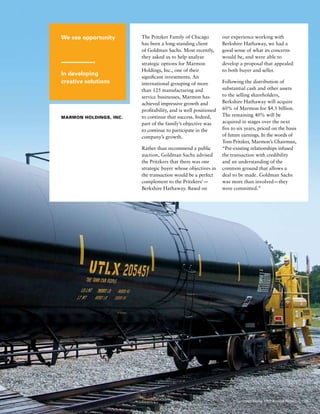 We see opportunity
In developing
creative solutions
Marmon Holdings, Inc.
The Pritzker Family of Chicago
has been a long-standing client
of Goldman Sachs. Most recently,
they asked us to help analyze
strategic options for Marmon
Holdings, Inc., one of their
significant investments. An
international grouping of more
than 125 manufacturing and
service businesses, Marmon has
achieved impressive growth and
profitability, and is well positioned
to continue that success. Indeed,
part of the family’s objective was
to continue to participate in the
company’s growth.
Rather than recommend a public
auction, Goldman Sachs advised
the Pritzkers that there was one
strategic buyer whose objectives in
the transaction would be a perfect
complement to the Pritzkers’ — 
Berkshire Hathaway. Based on
our experience working with
Berkshire Hathaway, we had a
good sense of what its concerns
would be, and were able to
develop a proposal that appealed
to both buyer and seller.
Following the distribution of
substantial cash and other assets
to the selling shareholders,
Berkshire Hathaway will acquire
60% of Marmon for $4.5 billion.
The remaining 40% will be
acquired in stages over the next
five to six years, priced on the basis
of future earnings. In the words of
Tom Pritzker, Marmon’s Chairman,
“Pre-existing relationships infused
the transaction with credibility
and an understanding of the
common ground that allows a
deal to be made . Goldman Sachs
was more than involved — they
were committed.”
25Goldman Sachs 2007 Annual Report
 
