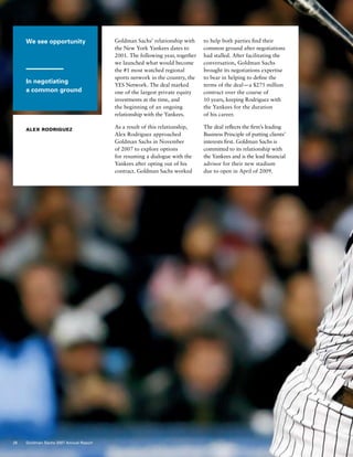 We see opportunity
In negotiating
a common ground
Alex Rodriguez
Goldman Sachs’ relationship with
the New York Yankees dates to
2001. The following year, together
we launched what would become
the #1 most watched regional
sports network in the country, the
YES Network. The deal marked
one of the largest private equity
investments at the time, and
the beginning of an ongoing
relationship with the Yankees.
As a result of this relationship,
Alex Rodriguez approached
Goldman Sachs in November
of 2007 to explore options
for resuming a dialogue with the
Yankees after opting out of his
contract. Goldman Sachs worked
to help both parties find their
common ground after negotiations
had stalled. After facilitating the
conversation, Goldman Sachs
brought its negotiations expertise
to bear in helping to define the
terms of the deal — a $275 million
contract over the course of
10 years, keeping Rodriguez with
the Yankees for the duration
of his career.
The deal reflects the firm’s leading
Business Principle of putting clients’
interests first. Goldman Sachs is
committed to its relationship with
the Yankees and is the lead financial
advisor for their new stadium
due to open in April of 2009.
26 Goldman Sachs 2007 Annual Report
 