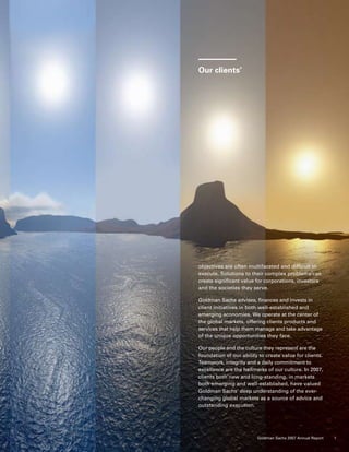 objectives are often multifaceted and difficult to
execute. Solutions to their complex problems can
create significant value for corporations, investors
and the societies they serve.
Goldman Sachs advises, finances and invests in
client initiatives in both well-established and
emerging economies. We operate at the center of
the global markets, offering clients products and
services that help them manage and take advantage
of the unique opportunities they face.
Our people and the culture they represent are the
foundation of our ability to create value for clients.
Teamwork, integrity and a daily commitment to
excellence are the hallmarks of our culture. In 2007,
clients both new and long-standing, in markets
both emerging and well-established, have valued
Goldman Sachs’ deep understanding of the ever-
changing global markets as a source of advice and
outstanding execution.
Our clients’
1Goldman Sachs 2007 Annual Report
 