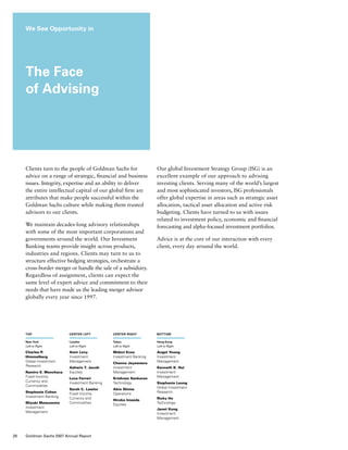 Clients turn to the people of Goldman Sachs for
advice on a range of strategic, financial and business
issues. Integrity, expertise and an ability to deliver
the entire intellectual capital of our global firm are
attributes that make people successful within the
Goldman Sachs culture while making them trusted
advisors to our clients.
We maintain decades-long advisory relationships
with some of the most important corporations and
governments around the world. Our Investment
Banking teams provide insight across products,
industries and regions. Clients may turn to us to
structure effective hedging strategies, orchestrate a
cross-border merger or handle the sale of a subsidiary.
Regardless of assignment, clients can expect the
same level of expert advice and commitment to their
needs that have made us the leading merger advisor
globally every year since 1997.
Our global Investment Strategy Group (ISG) is an
excellent example of our approach to advising
investing clients. Serving many of the world’s largest
and most sophisticated investors, ISG professionals
offer global expertise in areas such as strategic asset
allocation, tactical asset allocation and active risk
budgeting. Clients have turned to us with issues
related to investment policy, economic and financial
forecasting and alpha-focused investment portfolios.
Advice is at the core of our interaction with every
client, every day around the world.
We See Opportunity in
The Face
of Advising
top
New York
Left to Right
Charles P.
Himmelberg
Global Investment
Research
Ramiro E. Menchaca
Fixed Income,
Currency and
Commodities
Stephanie Cohen
Investment Banking
Miyuki Matsumoto
Investment
Management
center left
London
Left to Right
Amir Levy
Investment
Management
Ashwin T. Jacob
Equities
Luca Ferrari
Investment Banking
Sarah C. Lawlor
Fixed Income,
Currency and
Commodities
center right
Tokyo
Left to Right
Midori Ezoe
Investment Banking
Channa Jayaweera
Investment
Management
Krishnan Sankaran
Technology
Akio Shima
Operations
Hiroko Imaeda
Equities
bottom
Hong Kong
Left to Right
Angel Young 
Investment
Management
Kenneth K. Hui
Investment
Management
Stephanie Leung
Global Investment
Research
Ricky Ho
Technology
Janet Kong
Investment
Management
28 Goldman Sachs 2007 Annual Report
 