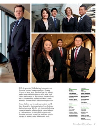 With the growth of the hedge fund community, our
financing business has expanded over the past
10 years to better serve this client base. An industry
leader, our prime brokerage team helps hedge fund
clients at every stage of development. As part of this
service, our financing professionals work closely
with their clients to deliver tailored lending solutions.
Across the firm, and in markets around the world,
client demand for financing solutions from Goldman
Sachs is increasing. Whether it be for specialty lending
products, financing solutions for the energy industry
or credit solutions for individual investors, our
financing specialists around the world are actively
engaged in helping clients achieve their goals.
left
New York
Left to Right
Vivek Bantwal
Investment Banking
Kenneth Springer
Operations
Christina Minnis
Investment Banking
center
London
Left to Right
Matt Seager
Operations
Elizabeth Gilbert
Investment Banking
Lachlan Edwards
Investment Banking
top right
Tokyo
Left to Right
Junko Hamamoto
Investment Banking
Masahiro Ehara
Operations
Jessica Wright
Operations
Jun Ohama
Investment Banking
bottom right
Hong Kong
Left to Right
Julianne Lee
Operations
Udhay Furtado
Investment Banking
Jie Lian
Investment Banking
31Goldman Sachs 2007 Annual Report
 