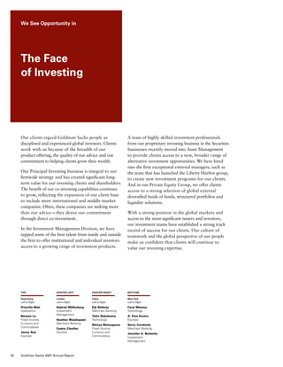 Our clients regard Goldman Sachs people as
disciplined and experienced global investors. Clients
work with us because of the breadth of our
product offering, the quality of our advice and our
commitment to helping clients grow their wealth.
Our Principal Investing business is integral to our
firmwide strategy and has created significant long-
term value for our investing clients and shareholders.
The benefit of our co-investing capabilities continues
to grow, reflecting the expansion of our client base
to include more international and middle-market
companies. Often, these companies are seeking more
than our advice — they desire our commitment
through direct co-investment.
In the Investment Management Division, we have
tapped some of the best talent from inside and outside
the firm to offer institutional and individual investors
access to a growing range of investment products.
A team of highly skilled investment professionals
from our proprietary investing business in the Securities
businesses recently moved into Asset Management
to provide clients access to a new, broader range of
alternative investment opportunities. We have hired
into the firm exceptional external managers, such as
the team that has launched the Liberty Harbor group,
to create new investment programs for our clients.
And in our Private Equity Group, we offer clients
access to a strong selection of global external
diversified funds of funds, structured portfolios and
liquidity solutions.
With a strong position in the global markets and
access to the most significant issuers and investors,
our investment teams have established a strong track
record of success for our clients. Our culture of
teamwork and the global perspective of our people
make us confident that clients will continue to
value our investing expertise.
top
Hong Kong
Left to Right
Priscilla Mok
Operations
Benson Lu
Fixed Income,
Currency and
Commodities
Jenny Sun
Equities
center left
London
Left to Right
Gabriel Möllerberg
Investment
Management
Heather Mulahasani 
Merchant Banking
Cedric Choffat
Equities
center right
Tokyo
Left to Right
Eiji Shibata
Merchant Banking
Yoko Nakahama
Technology
Shinya Matsuguma
Fixed Income,
Currency and
Commodities
bottom
New York
Left to Right
Farai Mtetwa
Technology
A. Ewa Kozicz
Equities
Gerry Cardinale
Merchant Banking
Jennifer A. Barbetta
Investment
Management
We See Opportunity in
The Face
of Investing
32 Goldman Sachs 2007 Annual Report
 