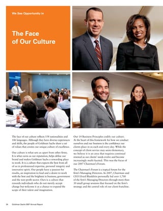 The face of our culture reflects 158 nationalities and
106 languages. Although they have diverse experiences
and skills, the people of Goldman Sachs share a set
of values that creates our unique culture of excellence.
Our culture is what sets us apart from other firms.
It is what earns us our reputation, helps define our
brand and makes Goldman Sachs a rewarding place
to work. It is a culture that expects the best from all
of us in professional expertise, personal integrity and
innovative spirit. Our people have a passion for
results, an inspiration to lead and a desire to work
with the best and the brightest in business, government
and the non-profit sector. Ours is a culture that
rewards individuals who do not merely accept
change but welcome it as a chance to expand the
scope of their talent and imagination.
Our 14 Business Principles codify our culture.
At the heart of this framework for how we conduct
ourselves and our business is the confidence our
clients place in us each and every day. While the
concept of client service may seem elementary,
we believe it is an area that requires continual
renewal as our clients’ needs evolve and become
increasingly multi-faceted. This was the focus of
our 2007 Chairman’s Forum.
The Chairman’s Forum is a topical forum for the
firm’s Managing Directors. In 2007, Chairman and
CEO Lloyd Blankfein personally led over 1,700
of the firm’s Managing Directors through more than
30 small group sessions that focused on the firm’s
strategy and the central role of our client franchise.
We See Opportunity in
The Face
of Our Culture
34 Goldman Sachs 2007 Annual Report
 