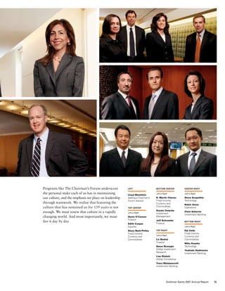 Programs like The Chairman’s Forum underscore
the personal stake each of us has in maintaining
our culture, and the emphasis we place on leadership
through teamwork. We realize that honoring the
culture that has sustained us for 139 years is not
enough. We must renew that culture in a rapidly
changing world. And most importantly, we must
live it day by day.
left
Lloyd Blankfein
leading a Chairman’s
Forum session
top center
Left to Right
Gavin O’Connor
Finance
Edith Cooper
Equities
Stacy Bash-Polley
Fixed Income,
Currency and
Commodities
bottom center
Left to Right
R. Martin Chavez
Fixed Income,
Currency and
Commodities
Kaysie Uniacke
Investment
Management
Jeff Schroeder
Finance
top right
Left to Right
Liz Beshel
Finance
Steve Strongin
Global Investment
Research
Lisa Shalett
Global Compliance
Tracy Wolstencroft
Investment Banking
center right
Left to Right
Steve Scopellite
Technology
Robin Vince
Operations
Clare Scherrer
Investment Banking
bottom right
Left to Right
Eiji Ueda
Fixed Income,
Currency and
Commodities
Miho Kusaka
Technology
Yoshiaki Hashimoto
Investment Banking
35Goldman Sachs 2007 Annual Report
 