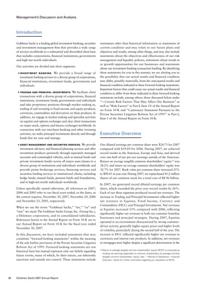 Management’s Discussion and Analysis
Introduction
Goldman Sachs is a leading global investment banking, securities
and investment management firm that provides a wide range
of services worldwide to a substantial and diversified client base
that includes corporations, financial institutions, governments
and high-net-worth individuals.
Our activities are divided into three segments:
■	 Investment Banking. We provide a broad range of
investment banking services to a diverse group of corporations,
financial institutions, investment funds, governments and
individuals.
■	 Trading and Principal Investments. We facilitate client
transactions with a diverse group of corporations, financial
institutions, investment funds, governments and individuals
and take proprietary positions through market making in,
trading of and investing in fixed income and equity products,
currencies, commodities and derivatives on these products. In
addition, we engage in market-making and specialist activities
on equities and options exchanges and clear client transactions
on major stock, options and futures exchanges worldwide. In
connection with our merchant banking and other investing
activities, we make principal investments directly and through
funds that we raise and manage.
■	 Asset Management and Securities Services. We provide
investment advisory and financial planning services and offer
investment products (primarily through separately managed
accounts and commingled vehicles, such as mutual funds and
private investment funds) across all major asset classes to a
diverse group of institutions and individuals worldwide and
provide prime brokerage services, financing services and
securities lending services to institutional clients, including
hedge funds, mutual funds, pension funds and foundations,
and to high-net-worth individuals worldwide.
Unless specifically stated otherwise, all references to 2007,
2006 and 2005 refer to our fiscal years ended, or the dates, as
the context requires, November 30, 2007, November 24, 2006
and November 25, 2005, respectively.
When we use the terms “Goldman Sachs,” “we,” “us” and
“our,” we mean The Goldman Sachs Group, Inc. (Group Inc.),
a Delaware corporation, and its consolidated subsidiaries.
References herein to the Annual Report on Form 10-K are to
our Annual Report on Form 10-K for the fiscal year ended
November 30, 2007.
In this discussion, we have included statements that may
constitute “forward-looking statements” within the meaning
of the safe harbor provisions of the Private Securities Litigation
Reform Act of 1995. Forward-looking statements are not
historical facts but instead represent only our beliefs regarding
future events, many of which, by their nature, are inherently
uncertain and outside our control. These statements include
statements other than historical information or statements of
current condition and may relate to our future plans and
objectives and results, among other things, and may also include
statements about the objectives and effectiveness of our risk
management and liquidity policies, statements about trends in
or growth opportunities for our businesses and statements
about our investment banking transaction backlog. By identifying
these statements for you in this manner, we are alerting you to
the possibility that our actual results and financial condition
may differ, possibly materially, from the anticipated results and
financial condition indicated in these forward-looking statements.
Important factors that could cause our actual results and financial
condition to differ from those indicated in these forward-looking
statements include, among others, those discussed below under
“— Certain Risk Factors That May Affect Our Business” as
well as “Risk Factors” in Part I, Item 1A of the Annual Report
on Form 10-K and “Cautionary Statement Pursuant to the
Private Securities Litigation Reform Act of 1995” in Part I,
Item 1 of the Annual Report on Form 10-K.
Executive Overview
Our diluted earnings per common share were $24.73 for 2007
compared with $19.69 for 2006. During 2007, we achieved
record results in the Americas, Europe and Asia, and derived
over one-half of our pre-tax earnings outside of the Americas.
Return on average tangible common shareholders’ equity (1)
was
38.2% and return on average common shareholders’ equity was
32.7% for 2007. Book value per common share increased 25%
to $90.43 at year end. During 2007, we repurchased 41.2 million
shares of our common stock for a total cost of $8.96 billion.
In 2007, we generated record diluted earnings per common
share, which exceeded the prior year record results by 26%.
Each of our three segments produced record net revenues. The
increase in Trading and Principal Investments reflected higher
net revenues in Equities, Fixed Income, Currency and
Commodities (FICC) and Principal Investments. Net revenues
in Equities increased 33% compared with 2006, reflecting
significantly higher net revenues in both our customer franchise
businesses and principal strategies. During 2007, Equities
operated in an environment characterized by strong customer-
driven activity, generally higher equity prices and higher levels
of volatility, particularly during the second half of the year. The
increase in FICC reflected significantly higher net revenues in
currencies and interest rate products. In addition, net revenues
in mortgages were higher despite a significant deterioration in the
(1)	Return on average tangible common shareholders’ equity (ROTE) is computed by
dividing net earnings applicable to common shareholders by average monthly
tangible common shareholders’ equity. See “— Results of Operations — Financial
Overview” below for further information regarding our calculation of ROTE.
38 Goldman Sachs 2007 Annual Report
 