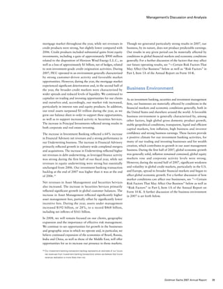 Management’s Discussion and Analysis
mortgage market throughout the year, while net revenues in
credit products were strong, but slightly lower compared with
2006. Credit products included substantial gains from equity
investments, including a gain of approximately $900 million
related to the disposition of Horizon Wind Energy L.L.C., as
well as a loss of approximately $1 billion, net of hedges, related
to non-investment-grade credit origination activities. During
2007, FICC operated in an environment generally characterized
by strong customer-driven activity and favorable market
opportunities. However, during the year, the mortgage market
experienced significant deterioration and, in the second half of
the year, the broader credit markets were characterized by
wider spreads and reduced levels of liquidity. We continued to
capitalize on trading and investing opportunities for our clients
and ourselves and, accordingly, our market risk increased,
particularly in interest rate and equity products. In addition,
our total assets surpassed $1 trillion during the year, as we
grew our balance sheet in order to support these opportunities,
as well as to support increased activity in Securities Services.
The increase in Principal Investments reflected strong results in
both corporate and real estate investing.
The increase in Investment Banking reflected a 64% increase
in Financial Advisory net revenues and a strong performance in
our Underwriting business. The increase in Financial Advisory
primarily reflected growth in industry-wide completed mergers
and acquisitions. The increase in Underwriting reflected higher
net revenues in debt underwriting, as leveraged finance activity
was strong during the first half of our fiscal year, while net
revenues in equity underwriting were strong but essentially
unchanged from 2006. Our investment banking transaction
backlog at the end of 2007 was higher than it was at the end
of 2006. (1)
Net revenues in Asset Management and Securities Services
also increased. The increase in Securities Services primarily
reflected significant growth in global customer balances. The
increase in Asset Management reflected significantly higher
asset management fees, partially offset by significantly lower
incentive fees. During the year, assets under management
increased $192 billion, or 28%, to a record $868 billion,
including net inflows of $161 billion.
In 2008, we will remain focused on our clients, geographic
expansion and the importance of effective risk management.
We continue to see opportunities for growth in the businesses
and geographic areas in which we operate and, in particular, we
believe continued expansion of the economies of Brazil, Russia,
India and China, as well as those of the Middle East, will offer
opportunities for us to increase our presence in those markets.
Though we generated particularly strong results in 2007, our
business, by its nature, does not produce predictable earnings.
Our results in any given period can be materially affected by
conditions in global financial markets and economic conditions
generally. For a further discussion of the factors that may affect
our future operating results, see “— Certain Risk Factors That
May Affect Our Business” below as well as “Risk Factors” in
Part I, Item 1A of the Annual Report on Form 10-K.
Business Environment
As an investment banking, securities and investment management
firm, our businesses are materially affected by conditions in the
financial markets and economic conditions generally, both in
the United States and elsewhere around the world. A favorable
business environment is generally characterized by, among
other factors, high global gross domestic product growth,
stable geopolitical conditions, transparent, liquid and efficient
capital markets, low inflation, high business and investor
confidence and strong business earnings. These factors provide
a positive climate for our investment banking activities, for
many of our trading and investing businesses and for wealth
creation, which contributes to growth in our asset management
business. During the first half of 2007, global economic growth
was generally solid, inflation remained contained, global equity
markets rose and corporate activity levels were strong.
However, during the second half of 2007, significant weakness
and volatility in global credit markets, particularly in the U.S.
and Europe, spread to broader financial markets and began to
affect global economic growth. For a further discussion of how
market conditions can affect our businesses, see “— Certain
Risk Factors That May Affect Our Business” below as well as
“Risk Factors” in Part I, Item 1A of the Annual Report on
Form 10-K. A further discussion of the business environment
in 2007 is set forth below.
(1)	Our investment banking transaction backlog represents an estimate of our future
net revenues from investment banking transactions where we believe that future
revenue realization is more likely than not.
39Goldman Sachs 2007 Annual Report
 