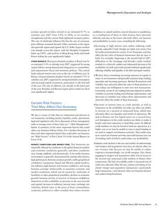 Management’s Discussion and Analysis
confidence in capital markets; natural disasters or pandemics;
or a combination of these or other factors, have adversely
affected, and may in the future adversely affect, our business
and profitability in many ways, including the following:
■	 Increasing or high interest rates and/or widening credit
spreads, especially if such changes are rapid, may create a less
favorable environment for certain of our businesses, and may
affect the fair value of financial instruments that we issue or
hold. For example, beginning in the second half of 2007,
difficulties in the mortgage and broader credit markets
resulted in a relatively sudden and substantial decrease in the
availability of credit and credit spreads widened significantly,
affecting volatility and liquidity in the debt and equity markets.
■	 We have been committing increasing amounts of capital in
many of our businesses and generally maintain large trading,
specialist and investing positions. Market fluctuations and
volatility may adversely affect the value of those positions or
may reduce our willingness to enter into new transactions.
Conversely, certain of our trading businesses depend on market
volatility to provide trading and arbitrage opportunities, and
decreases in volatility may reduce these opportunities and
adversely affect the results of these businesses.
■	 Increases in interest rates or credit spreads, as well as
limitations on the availability of credit, can affect our ability
to borrow on a secured or unsecured basis, which may
adversely affect our liquidity and results of operations. We
seek to finance our less liquid assets on a secured basis
and disruptions in the credit markets are likely to make it
harder and more expensive to fund these assets. In difficult
credit markets, we may be forced to fund our operations at a
higher cost or we may be unable to raise as much funding as
we need to support our business activities. This could cause
us to curtail our business activities and could increase our cost
of funding, both of which could reduce our profitability.
■	 Industry-wide declines in the size and number of underwritings
and mergers and acquisitions may have an adverse effect on
our revenues and, because we may be unable to reduce
expenses correspondingly, our profit margins. Our clients
engaging in mergers and acquisitions often rely on access to
the secured and unsecured credit markets to finance their
transactions. The lack of available credit or increased cost of
credit may adversely affect the size, volume and timing of our
clients’ merger and acquisition transactions — particularly
large transactions — and adversely affect our financial advisory
and underwriting businesses.
product growth in India slowed to an estimated 8.7% in
calendar year 2007 from 9.4% in 2006, as its currency
strengthened and the central bank tightened monetary policy.
The rate of wholesale inflation fell, but the rate of consumer
price inflation remained elevated. Other currencies in the region
also generally appreciated against the U.S. dollar. Equity markets
rose sharply across the region, with the Shanghai Composite
Index up 138%, and markets in Hong Kong, India and South
Korea ending the year significantly higher.
Other Markets. Real gross domestic product in Brazil rose by
an estimated 5.4% in calendar year 2007, supported by strong
capital inflows, strong demand and rising prices in commodities,
and expansionary fiscal and monetary policies. The central
bank reduced interest rates even as the rate of inflation rose. In
Russia, real gross domestic product rose by an estimated 7.3% in
calendar year 2007, supported by strong household consumption
and increased capital investment, particularly in the first half
of the year. The rate of inflation rose sharply in the latter part
of the year. Brazilian and Russian equity prices ended our fiscal
year significantly higher.
Certain Risk Factors
That May Affect Our Business
We face a variety of risks that are substantial and inherent in
our businesses, including market, liquidity, credit, operational,
legal and regulatory risks. For a discussion of how management
seeks to manage some of these risks, see “— Risk Management”
below. A summary of the more important factors that could
affect our business follows below. For a further discussion of
these and other important factors that could affect our business,
see “Risk Factors” in Part I, Item 1A of the Annual Report on
Form 10-K.
Market Conditions and Market Risk. Our businesses are
materially affected by conditions in the global financial markets
and economic conditions generally, and these conditions
may change suddenly and dramatically. A favorable business
environment is generally characterized by, among other factors,
high global gross domestic product growth, stable geopolitical
conditions, transparent, liquid and efficient capital markets,
low inflation, high business and investor confidence, and strong
business earnings. Unfavorable or uncertain economic and
market conditions, which can be caused by: outbreaks of
hostilities or other geopolitical instability; declines in economic
growth, business activity or investor or business confidence;
limitations on the availability or increases in the cost of credit
and capital; increases in inflation, interest rates, exchange rate
volatility, default rates or the price of basic commodities;
corporate, political or other scandals that reduce investor
41Goldman Sachs 2007 Annual Report
 