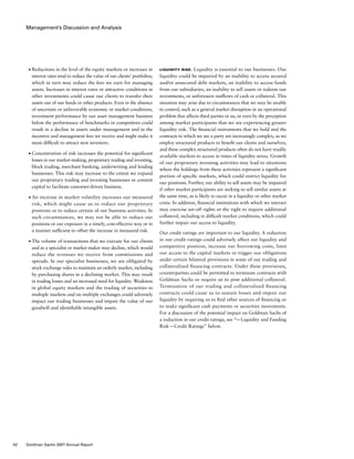 Management’s Discussion and Analysis
Liquidity Risk. Liquidity is essential to our businesses. Our
liquidity could be impaired by an inability to access secured
and/or unsecured debt markets, an inability to access funds
from our subsidiaries, an inability to sell assets or redeem our
investments, or unforeseen outflows of cash or collateral. This
situation may arise due to circumstances that we may be unable
to control, such as a general market disruption or an operational
problem that affects third parties or us, or even by the perception
among market participants that we are experiencing greater
liquidity risk. The financial instruments that we hold and the
contracts to which we are a party are increasingly complex, as we
employ structured products to benefit our clients and ourselves,
and these complex structured products often do not have readily
available markets to access in times of liquidity stress. Growth
of our proprietary investing activities may lead to situations
where the holdings from these activities represent a significant
portion of specific markets, which could restrict liquidity for
our positions. Further, our ability to sell assets may be impaired
if other market participants are seeking to sell similar assets at
the same time, as is likely to occur in a liquidity or other market
crisis. In addition, financial institutions with which we interact
may exercise set-off rights or the right to require additional
collateral, including in difficult market conditions, which could
further impair our access to liquidity.
Our credit ratings are important to our liquidity. A reduction
in our credit ratings could adversely affect our liquidity and
competitive position, increase our borrowing costs, limit
our access to the capital markets or trigger our obligations
under certain bilateral provisions in some of our trading and
collateralized financing contracts. Under these provisions,
counterparties could be permitted to terminate contracts with
Goldman Sachs or require us to post additional collateral.
Termination of our trading and collateralized financing
contracts could cause us to sustain losses and impair our
liquidity by requiring us to find other sources of financing or
to make significant cash payments or securities movements.
For a discussion of the potential impact on Goldman Sachs of
a reduction in our credit ratings, see “— Liquidity and Funding
Risk — Credit Ratings” below.
■	 Reductions in the level of the equity markets or increases in
interest rates tend to reduce the value of our clients’ portfolios,
which in turn may reduce the fees we earn for managing
assets. Increases in interest rates or attractive conditions in
other investments could cause our clients to transfer their
assets out of our funds or other products. Even in the absence
of uncertain or unfavorable economic or market conditions,
investment performance by our asset management business
below the performance of benchmarks or competitors could
result in a decline in assets under management and in the
incentive and management fees we receive and might make it
more difficult to attract new investors.
■	 Concentration of risk increases the potential for significant
losses in our market-making, proprietary trading and investing,
block trading, merchant banking, underwriting and lending
businesses. This risk may increase to the extent we expand
our proprietary trading and investing businesses or commit
capital to facilitate customer-driven business.
■	 An increase in market volatility increases our measured
risk, which might cause us to reduce our proprietary
positions or to reduce certain of our business activities. In
such circumstances, we may not be able to reduce our
positions or our exposure in a timely, cost-effective way or in
a manner sufficient to offset the increase in measured risk.
■	 The volume of transactions that we execute for our clients
and as a specialist or market maker may decline, which would
reduce the revenues we receive from commissions and
spreads. In our specialist businesses, we are obligated by
stock exchange rules to maintain an orderly market, including
by purchasing shares in a declining market. This may result
in trading losses and an increased need for liquidity. Weakness
in global equity markets and the trading of securities in
multiple markets and on multiple exchanges could adversely
impact our trading businesses and impair the value of our
goodwill and identifiable intangible assets.
42 Goldman Sachs 2007 Annual Report
 