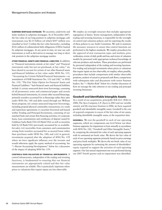 Management’s Discussion and Analysis
We employ an oversight structure that includes appropriate
segregation of duties. Senior management, independent of the
trading and investing functions, is responsible for the oversight
of control and valuation policies and for reporting the results
of these policies to our Audit Committee. We seek to maintain
the necessary resources to ensure that control functions are
performed to the highest standards. We employ procedures for
the approval of new transaction types and markets, price
verification, review of daily profit and loss, and review of valuation
models by personnel with appropriate technical knowledge of
relevant products and markets. These procedures are performed
by personnel independent of the trading and investing functions.
For trading and principal investments where prices or valuations
that require inputs are less observable, we employ, where possible,
procedures that include comparisons with similar observable
positions, analysis of actual to projected cash flows, comparisons
with subsequent sales and discussions with senior business
leaders. See “— Market Risk” below for a further discussion of
how we manage the risks inherent in our trading and principal
investing businesses.
Goodwill and Identifiable Intangible Assets
As a result of our acquisitions, principally SLK LLC (SLK) in
2000, The Ayco Company, L.P. (Ayco) in 2003 and our variable
annuity and life insurance business in 2006, we have acquired
goodwill and identifiable intangible assets. Goodwill is the cost
of acquired companies in excess of the fair value of net assets,
including identifiable intangible assets, at the acquisition date.
Goodwill. We test the goodwill in each of our operating
segments, which are components one level below our three
business segments, for impairment at least annually in accordance
with SFAS No. 142, “Goodwill and Other Intangible Assets,”
by comparing the estimated fair value of each operating segment
with its estimated net book value. We derive the fair value of
each of our operating segments primarily based on price-earnings
and price-book multiples. We derive the net book value of our
operating segments by estimating the amount of shareholders’
equity required to support the activities of each operating
segment. Our last annual impairment test was performed during
our 2007 fourth quarter and no impairment was identified.
Subprime mortgage exposure. We securitize, underwrite and
make markets in subprime mortgages. As of November 2007,
the fair value of our long position in subprime mortgage cash
instruments was $2.11 billion (of which $507 million was
classified as level 3 within the fair value hierarchy), including
$316 million of collateralized debt obligations (CDOs) backed
by subprime mortgages. At any point in time, we may use cash
instruments as well as derivatives to manage our long or short
risk position in the subprime mortgage market.
Other Financial Assets and Financial Liabilities. In addition
to “Financial instruments owned, at fair value” and “Financial
instruments sold, but not yet purchased, at fair value,” we
have elected to account for certain of our other financial assets
and financial liabilities at fair value under SFAS No. 155,
“Accounting for Certain Hybrid Financial Instruments — an
amendment of FASB Statements No. 133 and 140,” or SFAS
No. 159, “The Fair Value Option for Financial Assets and
Financial Liabilities.” Such financial assets and financial liabilities
include (i) certain unsecured short-term borrowings, consisting
of all promissory notes and commercial paper and certain
hybrid financial instruments; (ii) certain other secured financings,
primarily transfers accounted for as financings rather than sales
under SFAS No. 140 and debt raised through our William
Street program; (iii) certain unsecured long-term borrowings,
including prepaid physical commodity transactions; (iv) resale
and repurchase agreements; (v) securities borrowed and loaned
within Trading and Principal Investments, consisting of our
matched book and certain firm financing activities; (vi) corporate
loans, loan commitments and certificates of deposit issued by
Goldman Sachs Bank USA (GS Bank USA) as well as securities
held by GS Bank USA (previously accounted for as available-
for-sale); (vii) receivables from customers and counterparties
arising from transfers accounted for as secured loans rather
than purchases under SFAS No. 140; and (viii) in general,
investments acquired after the adoption of SFAS No. 159
where we have significant influence over the investee and
would otherwise apply the equity method of accounting. See
“— Recent Accounting Developments” below for a discussion
of the impact of adopting SFAS No. 159.
Controls Over Valuation of Financial Instruments. A
control infrastructure, independent of the trading and investing
functions, is fundamental to ensuring that our financial
instruments are appropriately valued and that fair value
measurements are reliable. This is particularly important where
prices or valuations that require inputs are less observable.
48 Goldman Sachs 2007 Annual Report
 