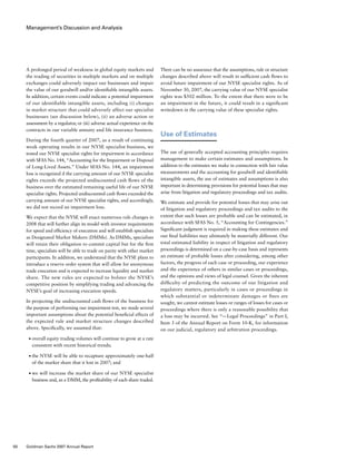 Management’s Discussion and Analysis
There can be no assurance that the assumptions, rule or structure
changes described above will result in sufficient cash flows to
avoid future impairment of our NYSE specialist rights. As of
November 30, 2007, the carrying value of our NYSE specialist
rights was $502 million. To the extent that there were to be
an impairment in the future, it could result in a significant
writedown in the carrying value of these specialist rights.
Use of Estimates
The use of generally accepted accounting principles requires
management to make certain estimates and assumptions. In
addition to the estimates we make in connection with fair value
measurements and the accounting for goodwill and identifiable
intangible assets, the use of estimates and assumptions is also
important in determining provisions for potential losses that may
arise from litigation and regulatory proceedings and tax audits.
We estimate and provide for potential losses that may arise out
of litigation and regulatory proceedings and tax audits to the
extent that such losses are probable and can be estimated, in
accordance with SFAS No. 5, “Accounting for Contingencies.”
Significant judgment is required in making these estimates and
our final liabilities may ultimately be materially different. Our
total estimated liability in respect of litigation and regulatory
proceedings is determined on a case-by-case basis and represents
an estimate of probable losses after considering, among other
factors, the progress of each case or proceeding, our experience
and the experience of others in similar cases or proceedings,
and the opinions and views of legal counsel. Given the inherent
difficulty of predicting the outcome of our litigation and
regulatory matters, particularly in cases or proceedings in
which substantial or indeterminate damages or fines are
sought, we cannot estimate losses or ranges of losses for cases or
proceedings where there is only a reasonable possibility that
a loss may be incurred. See “— Legal Proceedings” in Part I,
Item 3 of the Annual Report on Form 10-K, for information
on our judicial, regulatory and arbitration proceedings.
A prolonged period of weakness in global equity markets and
the trading of securities in multiple markets and on multiple
exchanges could adversely impact our businesses and impair
the value of our goodwill and/or identifiable intangible assets.
In addition, certain events could indicate a potential impairment
of our identifiable intangible assets, including (i) changes
in market structure that could adversely affect our specialist
businesses (see discussion below), (ii) an adverse action or
assessment by a regulator, or (iii) adverse actual experience on the
contracts in our variable annuity and life insurance business.
During the fourth quarter of 2007, as a result of continuing
weak operating results in our NYSE specialist business, we
tested our NYSE specialist rights for impairment in accordance
with SFAS No. 144, “Accounting for the Impairment or Disposal
of Long-Lived Assets.” Under SFAS No. 144, an impairment
loss is recognized if the carrying amount of our NYSE specialist
rights exceeds the projected undiscounted cash flows of the
business over the estimated remaining useful life of our NYSE
specialist rights. Projected undiscounted cash flows exceeded the
carrying amount of our NYSE specialist rights, and accordingly,
we did not record an impairment loss.
We expect that the NYSE will enact numerous rule changes in
2008 that will further align its model with investor requirements
for speed and efficiency of execution and will establish specialists
as Designated Market Makers (DMMs). As DMMs, specialists
will retain their obligation to commit capital but for the first
time, specialists will be able to trade on parity with other market
participants. In addition, we understand that the NYSE plans to
introduce a reserve order system that will allow for anonymous
trade execution and is expected to increase liquidity and market
share. The new rules are expected to bolster the NYSE’s
competitive position by simplifying trading and advancing the
NYSE’s goal of increasing execution speeds.
In projecting the undiscounted cash flows of the business for
the purpose of performing our impairment test, we made several
important assumptions about the potential beneficial effects of
the expected rule and market structure changes described
above. Specifically, we assumed that:
■	 overall equity trading volumes will continue to grow at a rate
consistent with recent historical trends;
■	 the NYSE will be able to recapture approximately one-half
of the market share that it lost in 2007; and
■	 we will increase the market share of our NYSE specialist
business and, as a DMM, the profitability of each share traded.
50 Goldman Sachs 2007 Annual Report
 