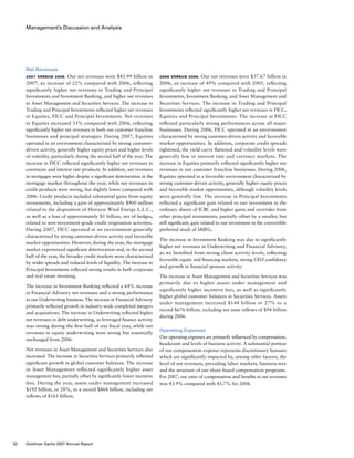 Management’s Discussion and Analysis
2006 versus 2005. Our net revenues were $37.67 billion in
2006, an increase of 49% compared with 2005, reflecting
significantly higher net revenues in Trading and Principal
Investments, Investment Banking, and Asset Management and
Securities Services. The increase in Trading and Principal
Investments reflected significantly higher net revenues in FICC,
Equities and Principal Investments. The increase in FICC
reflected particularly strong performances across all major
businesses. During 2006, FICC operated in an environment
characterized by strong customer-driven activity and favorable
market opportunities. In addition, corporate credit spreads
tightened, the yield curve flattened and volatility levels were
generally low in interest rate and currency markets. The
increase in Equities primarily reflected significantly higher net
revenues in our customer franchise businesses. During 2006,
Equities operated in a favorable environment characterized by
strong customer-driven activity, generally higher equity prices
and favorable market opportunities, although volatility levels
were generally low. The increase in Principal Investments
reflected a significant gain related to our investment in the
ordinary shares of ICBC and higher gains and overrides from
other principal investments, partially offset by a smaller, but
still significant, gain related to our investment in the convertible
preferred stock of SMFG.
The increase in Investment Banking was due to significantly
higher net revenues in Underwriting and Financial Advisory,
as we benefited from strong client activity levels, reflecting
favorable equity and financing markets, strong CEO confidence
and growth in financial sponsor activity.
The increase in Asset Management and Securities Services was
primarily due to higher assets under management and
significantly higher incentive fees, as well as significantly
higher global customer balances in Securities Services. Assets
under management increased $144 billion or 27% to a
record $676 billion, including net asset inflows of $94 billion
during 2006.
Operating Expenses
Our operating expenses are primarily influenced by compensation,
headcount and levels of business activity. A substantial portion
of our compensation expense represents discretionary bonuses
which are significantly impacted by, among other factors, the
level of net revenues, prevailing labor markets, business mix
and the structure of our share-based compensation programs.
For 2007, our ratio of compensation and benefits to net revenues
was 43.9% compared with 43.7% for 2006.
Net Revenues
2007 versus 2006. Our net revenues were $45.99 billion in
2007, an increase of 22% compared with 2006, reflecting
significantly higher net revenues in Trading and Principal
Investments and Investment Banking, and higher net revenues
in Asset Management and Securities Services. The increase in
Trading and Principal Investments reflected higher net revenues
in Equities, FICC and Principal Investments. Net revenues
in Equities increased 33% compared with 2006, reflecting
significantly higher net revenues in both our customer franchise
businesses and principal strategies. During 2007, Equities
operated in an environment characterized by strong customer-
driven activity, generally higher equity prices and higher levels
of volatility, particularly during the second half of the year. The
increase in FICC reflected significantly higher net revenues in
currencies and interest rate products. In addition, net revenues
in mortgages were higher despite a significant deterioration in the
mortgage market throughout the year, while net revenues in
credit products were strong, but slightly lower compared with
2006. Credit products included substantial gains from equity
investments, including a gain of approximately $900 million
related to the disposition of Horizon Wind Energy L.L.C.,
as well as a loss of approximately $1 billion, net of hedges,
related to non-investment-grade credit origination activities.
During 2007, FICC operated in an environment generally
characterized by strong customer-driven activity and favorable
market opportunities. However, during the year, the mortgage
market experienced significant deterioration and, in the second
half of the year, the broader credit markets were characterized
by wider spreads and reduced levels of liquidity. The increase in
Principal Investments reflected strong results in both corporate
and real estate investing.
The increase in Investment Banking reflected a 64% increase
in Financial Advisory net revenues and a strong performance
in our Underwriting business. The increase in Financial Advisory
primarily reflected growth in industry-wide completed mergers
and acquisitions. The increase in Underwriting reflected higher
net revenues in debt underwriting, as leveraged finance activity
was strong during the first half of our fiscal year, while net
revenues in equity underwriting were strong but essentially
unchanged from 2006.
Net revenues in Asset Management and Securities Services also
increased. The increase in Securities Services primarily reflected
significant growth in global customer balances. The increase
in Asset Management reflected significantly higher asset
management fees, partially offset by significantly lower incentive
fees. During the year, assets under management increased
$192 billion, or 28%, to a record $868 billion, including net
inflows of $161 billion.
52 Goldman Sachs 2007 Annual Report
 