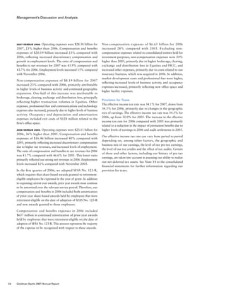 Management’s Discussion and Analysis
Non-compensation expenses of $6.65 billion for 2006
increased 28% compared with 2005. Excluding non-
compensation expenses related to consolidated entities held for
investment purposes, non-compensation expenses were 24%
higher than 2005, primarily due to higher brokerage, clearing,
exchange and distribution fees in Equities and FICC, and
increased other expenses, primarily due to costs related to our
insurance business, which was acquired in 2006. In addition,
market development costs and professional fees were higher,
reflecting increased levels of business activity, and occupancy
expenses increased, primarily reflecting new office space and
higher facility expenses.
Provision for Taxes
The effective income tax rate was 34.1% for 2007, down from
34.5% for 2006, primarily due to changes in the geographic
mix of earnings. The effective income tax rate was 34.5% for
2006, up from 32.0% for 2005. The increase in the effective
income tax rate for 2006 compared with 2005 was primarily
related to a reduction in the impact of permanent benefits due to
higher levels of earnings in 2006 and audit settlements in 2005.
Our effective income tax rate can vary from period to period
depending on, among other factors, the geographic and
business mix of our earnings, the level of our pre-tax earnings,
the level of our tax credits and the effect of tax audits. Certain
of these and other factors, including our history of pre-tax
earnings, are taken into account in assessing our ability to realize
our net deferred tax assets. See Note 14 to the consolidated
financial statements for further information regarding our
provision for taxes.
2007 versus 2006. Operating expenses were $28.38 billion for
2007, 23% higher than 2006. Compensation and benefits
expenses of $20.19 billion increased 23% compared with
2006, reflecting increased discretionary compensation and
growth in employment levels. The ratio of compensation and
benefits to net revenues for 2007 was 43.9% compared with
43.7% for 2006. Employment levels increased 15% compared
with November 2006.
Non-compensation expenses of $8.19 billion for 2007
increased 23% compared with 2006, primarily attributable
to higher levels of business activity and continued geographic
expansion. One-half of this increase was attributable to
brokerage, clearing, exchange and distribution fees, principally
reflecting higher transaction volumes in Equities. Other
expenses, professional fees and communications and technology
expenses also increased, primarily due to higher levels of business
activity. Occupancy and depreciation and amortization
expenses included exit costs of $128 million related to the
firm’s office space.
2006 versus 2005. Operating expenses were $23.11 billion for
2006, 36% higher than 2005. Compensation and benefits
expenses of $16.46 billion increased 40% compared with
2005, primarily reflecting increased discretionary compensation
due to higher net revenues, and increased levels of employment.
The ratio of compensation and benefits to net revenues for 2006
was 43.7% compared with 46.6% for 2005. This lower ratio
primarily reflected our strong net revenues in 2006. Employment
levels increased 12% compared with November 2005.
In the first quarter of 2006, we adopted SFAS No. 123-R,
which requires that share-based awards granted to retirement-
eligible employees be expensed in the year of grant. In addition
to expensing current year awards, prior year awards must continue
to be amortized over the relevant service period. Therefore, our
compensation and benefits in 2006 included both amortization
of prior year share-based awards held by employees that were
retirement-eligible on the date of adoption of SFAS No. 123-R
and new awards granted to those employees.
Compensation and benefits expenses in 2006 included
$637 million in continued amortization of prior year awards
held by employees that were retirement-eligible on the date of
adoption of SFAS No. 123-R. This amount represents the majority
of the expense to be recognized with respect to these awards.
54 Goldman Sachs 2007 Annual Report
 