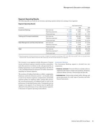 Management’s Discussion and Analysis
Investment Banking
Our Investment Banking segment is divided into two
components:
■	 Financial Advisory. Financial Advisory includes advisory
assignments with respect to mergers and acquisitions, divestitures,
corporate defense activities, restructurings and spin-offs.
■	 Underwriting. Underwriting includes public offerings and
private placements of a wide range of securities and other
financial instruments.
Net revenues in our segments include allocations of interest
income and interest expense to specific securities, commodities
and other positions in relation to the cash generated by, or
funding requirements of, such underlying positions. See Note 16
to the consolidated financial statements for further information
regarding our business segments.
The cost drivers of Goldman Sachs taken as a whole — compensation,
headcount and levels of business activity — are broadly similar
in each of our business segments. Compensation and benefits
expenses within our segments reflect, among other factors,
the overall performance of Goldman Sachs as well as the
performance of individual business units. Consequently, pre-tax
margins in one segment of our business may be significantly
affected by the performance of our other business segments.
A discussion of segment operating results follows.
Segment Operating Results
The following table sets forth the net revenues, operating expenses and pre-tax earnings of our segments:
Segment Operating Results
	 Year Ended November
(in millions)				 2007	 2006	 2005
Investment Banking	 Net revenues	 $ 7,555	 $  5,629 	 $  3,671
	 Operating expenses	 4,985	 4,062	 3,258
	 Pre-tax earnings	 $  2,570	 $  1,567	 $   413
Trading and Principal Investments	 Net revenues	 $31,226	 $25,562	 $16,818
	 Operating expenses	 17,998	 14,962	 10,600
	 Pre-tax earnings	 $13,228	 $10,600	 $  6,218
Asset Management and Securities Services	 Net revenues	 $ 7,206	 $  6,474	 $  4,749
	 Operating expenses	 5,363	 4,036	 3,070
	 Pre-tax earnings	 $  1,843	 $  2,438	 $  1,679
Total	 Net revenues	 $45,987	 $37,665	 $25,238
	 Operating expenses (1)
	 28,383	 23,105	 16,965
	 Pre-tax earnings	 $17,604	 $14,560 	 $  8,273
(1)	Operating expenses include net provisions for a number of litigation and regulatory proceedings of $37 million, $45 million and $37 million for the years ended
November 2007, November 2006 and November 2005, respectively, that have not been allocated to our segments.
55Goldman Sachs 2007 Annual Report
 