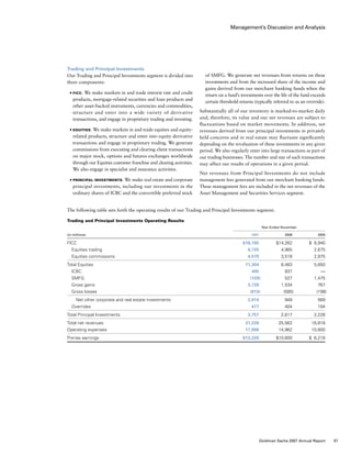 Management’s Discussion and Analysis
The following table sets forth the operating results of our Trading and Principal Investments segment:
Trading and Principal Investments Operating Results
	 Year Ended November
(in millions)				 2007	 2006	 2005
FICC				 $16,165	 $14,262 	 $  8,940
  Equities trading				 6,725	 4,965	 2,675
  Equities commissions				 4,579	 3,518	 2,975
Total Equities				 11,304	 8,483	 5,650
  ICBC				 495	 937	 —
  SMFG				 (129)	 527	 1,475
  Gross gains				 3,728	 1,534	 767
  Gross losses				 (814)	 (585)	 (198)
   Net other corporate and real estate investments			 2,914	 949	 569
  Overrides				 477	 404	 184
Total Principal Investments				 3,757	 2,817	 2,228
Total net revenues				 31,226	 25,562	 16,818
Operating expenses				 17,998	 14,962	 10,600
Pre-tax earnings				 $13,228	 $10,600	 $  6,218
of SMFG. We generate net revenues from returns on these
investments and from the increased share of the income and
gains derived from our merchant banking funds when the
return on a fund’s investments over the life of the fund exceeds
certain threshold returns (typically referred to as an override).
Substantially all of our inventory is marked-to-market daily
and, therefore, its value and our net revenues are subject to
fluctuations based on market movements. In addition, net
revenues derived from our principal investments in privately
held concerns and in real estate may fluctuate significantly
depending on the revaluation of these investments in any given
period. We also regularly enter into large transactions as part of
our trading businesses. The number and size of such transactions
may affect our results of operations in a given period.
Net revenues from Principal Investments do not include
management fees generated from our merchant banking funds.
These management fees are included in the net revenues of the
Asset Management and Securities Services segment.
Trading and Principal Investments
Our Trading and Principal Investments segment is divided into
three components:
■	 FICC. We make markets in and trade interest rate and credit
products, mortgage-related securities and loan products and
other asset-backed instruments, currencies and commodities,
structure and enter into a wide variety of derivative
transactions, and engage in proprietary trading and investing.
■	 Equities. We make markets in and trade equities and equity-
related products, structure and enter into equity derivative
transactions and engage in proprietary trading. We generate
commissions from executing and clearing client transactions
on major stock, options and futures exchanges worldwide
through our Equities customer franchise and clearing activities.
We also engage in specialist and insurance activities.
■	 Principal Investments. We make real estate and corporate
principal investments, including our investments in the
ordinary shares of ICBC and the convertible preferred stock
57Goldman Sachs 2007 Annual Report
 
