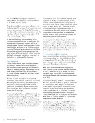 end of our first year as a public company in
1999 to $90.43, a compounded annual growth rate
of 20 percent over this period.
As we have stated before, our business does not lend
itself to predictable earnings. However, over the long
term, we are committed to the goal of providing
our shareholders with returns on equity at or near the
top of our industry while continuing to grow book
value and earnings per share.
In this year’s letter, we will discuss some of the
changes that financial markets are undergoing and
how the firm’s institutional strengths help us to
respond to these changes. In particular, we want to
highlight what we believe to be the differentiating
element of Goldman Sachs — our culture — and how
it infuses our approach to risk management and
client service. While the value of “culture” may not
lend itself to empirical analysis, we know that it is
the bedrock of our financial performance.
The Credit Cycle
During the last several years, the global economy
has benefited from a number of developments.
The global integration of markets and economies,
the rise of emerging markets, the growth of private
pools of capital and the ability of central banks
to combat inflation coalesced to help make capital
historically cheap.
A world awash in liquidity led to an influx of
investments across different asset classes and markets.
We saw significant increases in real estate prices,
for instance, and a growing role for financial
sponsors in global MA. Significant value was
being created, but many were asking if a credit
bubble was taking shape.
Not surprisingly, the broad availability of credit had
implications on the pricing of risk. As capital flows
increased around the world, the search for excess
yield drove credit spreads down to unprecedented
levels. The tightness in credit spreads, extraordinarily
low default rates and the run-up in housing prices
in the U.S. and much of Europe simply were not
sustainable.
In hindsight, it seems easy to identify precisely what
happened. In the day-to-day management of our
business, identifying a bubble and calling its exact
end is much more difficult. As the number one global
adviser in MA, we are also a significant financier
of many of the largest corporate transactions. As a
co-investor with our clients, we are active in private
equity and real estate investing. In our mortgage
business, we price assets and structure securities for
institutions and other large investors.
Our strong market share comes, in part, from the
fact that we are active in these and other markets,
and because we are willing to assume risk on behalf
of our clients. But, at the same time, when conditions
deteriorate, losses are unavoidable. And in the course
of the year, we were not immune to them.
The Strength of our Client Franchise
Some commentators have speculated that our overall
performance was due to a few so-called smart bets
to mitigate losses. The fact is that we have a diverse
set of businesses and no single business or trading
opportunity dictated our performance.
What drove performance was the quality of our
client franchise. To us, franchise describes the extent
to which clients come to us for advice, execution
and, sometimes, partnership. And through these
relationships, business opportunities are made available
to the firm.
In Investment Banking, we have a broad franchise
that serves corporations, financial sponsors, institutions
and governments. In the last year, we advised on
each of the five largest sponsor transactions. When
conditions became more difficult over the summer,
clients sought us out as an advisor in challenging
situations they faced — for example, Countrywide,
Home Depot Supply and, in connection with Northern
Rock, the U.K. Treasury, the Bank of England and
the Financial Services Authority.
During the same period, we priced an $896 million
equity offering for Apollo Management on our
innovative GSTrUE platform, which we developed
earlier in the year. GSTrUE pioneered the offering
and trading of privately placed securities, bringing
4 Goldman Sachs 2007 Annual Report
 