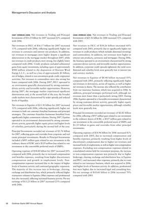 Management’s Discussion and Analysis
2006 versus 2005.  Net revenues in Trading and Principal
Investments of $25.56 billion for 2006 increased 52% compared
with 2005.
Net revenues in FICC of $14.26 billion increased 60%
compared with 2005, primarily due to significantly higher net
revenues in credit products (which includes distressed investing)
and commodities. In addition, net revenues were higher in
interest rate products, currencies and mortgages. During 2006,
the business operated in an environment characterized by strong
customer-driven activity and favorable market opportunities.
In addition, corporate credit spreads tightened, the yield curve
flattened and volatility levels were generally low in interest rate
and currency markets.
Net revenues in Equities of $8.48 billion increased 50%
compared with 2005, primarily reflecting significantly higher
net revenues in derivatives, across all regions, as well as higher
net revenues in shares. The increase also reflected the contribution
from our insurance business, which was acquired in 2006. In
addition, principal strategies performed well, although net
revenues were lower than a particularly strong 2005. During
2006, Equities operated in a favorable environment characterized
by strong customer-driven activity, generally higher equity
prices and favorable market opportunities, although volatility
levels were generally low.
Principal Investments recorded net revenues of $2.82 billion
for 2006, reflecting a $937 million gain related to our investment
in the ordinary shares of ICBC, a $527 million gain related to
our investment in the convertible preferred stock of SMFG and
$1.35 billion in gains and overrides from other principal
investments.
Operating expenses of $14.96 billion for 2006 increased 41%
compared with 2005, due to increased compensation and
benefits expenses, primarily resulting from higher levels of
discretionary compensation due to higher net revenues and
increased levels of employment, as well as higher non-compensation
expenses. Excluding non-compensation expenses related to
consolidated entities held for investment purposes, the increase
in non-compensation expenses was primarily due to higher
brokerage, clearing, exchange and distribution fees, in Equities
and FICC, and increased other expenses, primarily due to costs
related to our insurance business, which was acquired in 2006,
and higher levels of business activity. In addition, professional
fees were higher, due to increased legal and consulting fees.
Pre-tax earnings of $10.60 billion in 2006 increased 70%
compared with 2005.
2007 versus 2006.  Net revenues in Trading and Principal
Investments of $31.23 billion for 2007 increased 22% compared
with 2006.
Net revenues in FICC of $16.17 billion for 2007 increased
13% compared with 2006, reflecting significantly higher net
revenues in currencies and interest rate products. In addition,
net revenues in mortgages were higher despite a significant
deterioration in the mortgage market throughout 2007, while
net revenues in credit products were strong, but slightly lower
compared with 2006. Credit products included substantial
gains from equity investments, including a gain of approximately
$900 million related to the disposition of Horizon Wind
Energy L.L.C., as well as a loss of approximately $1 billion,
net of hedges, related to non-investment-grade credit origination
activities. Net revenues in commodities were also strong but
lower compared with 2006. During 2007, FICC operated in
an environment generally characterized by strong customer-
driven activity and favorable market opportunities. However,
during 2007, the mortgage market experienced significant
deterioration and, in the second half of the year, the broader
credit markets were characterized by wider spreads and reduced
levels of liquidity.
Net revenues in Equities of $11.30 billion for 2007 increased
33% compared with 2006, reflecting significantly higher net
revenues in both our customer franchise businesses and principal
strategies. The customer franchise businesses benefited from
significantly higher commission volumes. During 2007, Equities
operated in an environment characterized by strong customer-
driven activity, generally higher equity prices and higher levels
of volatility, particularly during the second half of the year.
Principal Investments recorded net revenues of $3.76 billion
for 2007, reflecting gains and overrides from corporate and real
estate principal investments. Results in Principal Investments
included a $495 million gain related to our investment in the
ordinary shares of ICBC and a $129 million loss related to our
investment in the convertible preferred stock of SMFG.
Operating expenses of $18.00 billion for 2007 increased 20%
compared with 2006, primarily due to increased compensation
and benefits expenses, resulting from higher discretionary
compensation and growth in employment levels. Non-
compensation expenses increased due to the impact of higher
levels of business activity and continued geographic expansion.
The majority of this increase was in brokerage, clearing,
exchange and distribution fees, which primarily reflected higher
transaction volumes in Equities. Other expenses and professional
fees also increased, reflecting increased business activity. Pre-tax
earnings of $13.23 billion in 2007 increased 25% compared
with 2006.
58 Goldman Sachs 2007 Annual Report
 