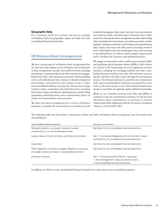 Management’s Discussion and Analysis
residential mortgages, home equity and auto loans, government
and corporate bonds, and other types of financial assets. Other
reasons for entering into these arrangements include underwriting
client securitization transactions; providing secondary market
liquidity; making investments in performing and nonperforming
debt, equity, real estate and other assets; providing investors
with credit-linked and asset-repackaged notes; and receiving
or providing letters of credit to satisfy margin requirements
and to facilitate the clearance and settlement process.
We engage in transactions with variable interest entities (VIEs)
and qualifying special-purpose entities (QSPEs). Such vehicles
are critical to the functioning of several significant investor
markets, including the mortgage-backed and other asset-
backed securities markets, since they offer investors access to
specific cash flows and risks created through the securitization
process. Our financial interests in, and derivative transactions
with, such nonconsolidated entities are accounted for at fair
value, in the same manner as our other financial instruments,
except in cases where we apply the equity method of accounting.
While we are routinely involved with VIEs and QSPEs in
connection with our securitization activities, we did not have
off-balance-sheet commitments to purchase or finance
collateralized debt obligations held by structured investment
vehicles as of November 2007.
Geographic Data
For a summary of the net revenues and pre-tax earnings
of Goldman Sachs by geographic region, see Note 16 to the
consolidated financial statements.
Off-Balance-Sheet Arrangements
We have various types of off-balance-sheet arrangements that
we enter into in the ordinary course of business. Our involvement
in these arrangements can take many different forms, including
purchasing or retaining residual and other interests in mortgage-
backed and other asset-backed securitization vehicles; holding
senior and subordinated debt, interests in limited and general
partnerships, and preferred and common stock in other
nonconsolidated vehicles; entering into interest rate, foreign
currency, equity, commodity and credit derivatives, including
total return swaps; entering into operating leases; and providing
guarantees, indemnifications, loan commitments, letters of
credit and representations and warranties.
We enter into these arrangements for a variety of business
purposes, including the securitization of commercial and
The following table sets forth where a discussion of these and other off-balance-sheet arrangements may be found in this
Annual Report:
Type of Off-Balance-Sheet Arrangement	 Disclosure in Annual Report
Retained interests or contingent interests in assets 	 See Note 3 to the consolidated financial statements.
transferred by us to nonconsolidated entities
Leases, letters of credit, and loans and other commitments	 See “— Contractual Obligations and Commitments” below 	
	 and Note 6 to the consolidated financial statements.
Guarantees 	 See Note 6 to the consolidated financial statements.
Other obligations, including contingent obligations, arising out 	 See Note 3 to the consolidated financial statements.
of variable interests we have in nonconsolidated entities
Derivative contracts	 See “— Critical Accounting Policies” above and
	 “— Risk Management” below and Notes 3 and 5
	 to the consolidated financial statements.
In addition, see Note 2 to the consolidated financial statements for a discussion of our consolidation policies.
61Goldman Sachs 2007 Annual Report
 