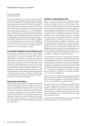 Management’s Discussion and Analysis
Subsidiary Capital Requirements
Many of our principal subsidiaries are subject to separate
regulation and capital requirements in the United States and/or
elsewhere. Goldman, Sachs  Co. and Goldman Sachs
Execution  Clearing, L.P. are registered U.S. broker-dealers and
futures commissions merchants, and are subject to regulatory
capital requirements, including those imposed by the SEC, the
Commodity Futures Trading Commission, the Chicago Board
of Trade, The Financial Industry Regulatory Authority
(FINRA) and the National Futures Association. Goldman
Sachs International, our regulated U.K. broker-dealer, is subject
to minimum capital requirements imposed by the U.K.’s
Financial Services Authority. Goldman Sachs Japan Co., Ltd.,
our regulated Japanese broker-dealer, is subject to minimum
capital requirements imposed by Japan’s Financial Services
Agency. Several other subsidiaries of Goldman Sachs are
regulated by securities, investment advisory, banking, insurance,
and other regulators and authorities around the world. As of
November 2007 and November 2006, these subsidiaries were
in compliance with their local capital requirements.
As discussed above, many of our subsidiaries are subject to
regulatory capital requirements in jurisdictions throughout the
world. Subsidiaries not subject to separate regulation may hold
capital to satisfy local tax guidelines, rating agency requirements
(for entities with assigned credit ratings) or internal policies,
including policies concerning the minimum amount of capital
a subsidiary should hold based on its underlying level of risk.
See “— Liquidity and Funding Risk — Conservative Liability
Structure” below for a discussion of our potential inability to
access funds from our subsidiaries.
Equity investments in subsidiaries are generally funded with
parent company equity capital. As of November 2007, Group Inc.’s
equity investment in subsidiaries was $40.00 billion compared
with its total shareholders’ equity of $42.80 billion.
Our capital invested in non-U.S. subsidiaries is generally exposed
to foreign exchange risk, substantially all of which is managed
through a combination of derivative contracts and non-U.S.
denominated debt. In addition, we generally manage the non-
trading exposure to foreign exchange risk that arises from
transactions denominated in currencies other than the transacting
entity’s functional currency.
See Note 15 to the consolidated financial statements for further
information regarding our regulated subsidiaries.
Equity Capital
The level and composition of our equity capital are principally
determined by our consolidated regulatory capital requirements
but may also be influenced by rating agency guidelines, subsidiary
capital requirements, the business environment, conditions in
the financial markets and assessments of potential future losses
due to extreme and adverse changes in our business and market
environments. As of November 2007, our total shareholders’
equity was $42.80 billion (consisting of common shareholders’
equity of $39.70 billion and preferred stock of $3.10 billion)
compared with total shareholders’ equity of $35.79 billion as of
November 2006 (consisting of common shareholders’ equity of
$32.69 billion and preferred stock of $3.10 billion). In addition
to total shareholders’ equity, we consider the $5.00 billion of
junior subordinated debt issued to trusts (see discussion below)
to be part of our equity capital, as it qualifies as capital for
regulatory and certain rating agency purposes.
Consolidated Regulatory Capital Requirements
Goldman Sachs is regulated by the Securities and Exchange
Commission (SEC) as a CSE and, as such, is subject to group-
wide supervision and examination by the SEC and to minimum
capital adequacy standards on a consolidated basis. Minimum
capital adequacy standards are principally driven by the
amount of our market risk, credit risk and operational risk as
calculated by methodologies approved by the SEC. Eligible
sources of regulatory capital include common equity and certain
types of preferred stock, debt and hybrid capital instruments,
including our junior subordinated debt issued to trusts. The
recognition of preferred stock, debt and hybrid capital instruments
as regulatory capital is subject to limitations. Goldman Sachs
was in compliance with the CSE capital adequacy standards as
of November 2007 and November 2006.
Rating Agency Guidelines
The credit rating agencies assign credit ratings to the obligations
of The Goldman Sachs Group, Inc., which directly issues or
guarantees substantially all of Goldman Sachs’ senior unsecured
obligations. The level and composition of our equity capital
are among the many factors considered in determining our
credit ratings. Each agency has its own definition of eligible
capital and methodology for evaluating capital adequacy, and
assessments are generally based on a combination of factors
rather than a single calculation. See “— Liquidity and Funding
Risk — Credit Ratings” below for further information regarding
our credit ratings.
62 Goldman Sachs 2007 Annual Report
 
