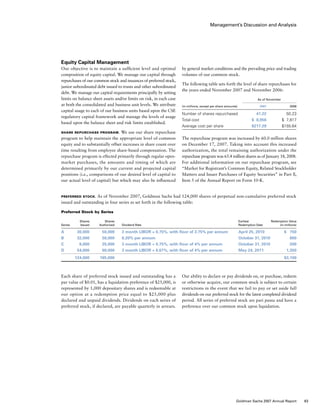 Management’s Discussion and Analysis
Preferred Stock. As of November 2007, Goldman Sachs had 124,000 shares of perpetual non-cumulative preferred stock
issued and outstanding in four series as set forth in the following table:
Preferred Stock by Series
	 Shares	 Shares			 Earliest	 Redemption Value	
Series	 Issued	 Authorized	 Dividend Rate	 Redemption Date	 (in millions)
A	 30,000	 50,000	 3 month LIBOR + 0.75%, with floor of 3.75% per annum	 April 25, 2010	 $  750
B	 32,000	 50,000 	 6.20% per annum	 October 31, 2010	 800
C	 8,000	 25,000 	 3 month LIBOR + 0.75%, with floor of 4% per annum	 October 31, 2010	 200
D	 54,000	 60,000	 3 month LIBOR + 0.67%, with floor of 4% per annum	 May 24, 2011	 1,350
	 124,000	 185,000	
		
	 $3,100
by general market conditions and the prevailing price and trading
volumes of our common stock.
The following table sets forth the level of share repurchases for
the years ended November 2007 and November 2006:
	 As of November
(in millions, except per share amounts)	 2007	 2006
Number of shares repurchased	 41.22	 50.23
Total cost	 $  8,956	 $  7,817
Average cost per share	 $217.29	 $155.64
The repurchase program was increased by 60.0 million shares
on December 17, 2007. Taking into account this increased
authorization, the total remaining authorization under the
repurchase program was 65.4 million shares as of January 18, 2008.
For additional information on our repurchase program, see
“Market for Registrant’s Common Equity, Related Stockholder
Matters and Issuer Purchases of Equity Securities” in Part ll,
Item 5 of the Annual Report on Form 10-K.
Our ability to declare or pay dividends on, or purchase, redeem
or otherwise acquire, our common stock is subject to certain
restrictions in the event that we fail to pay or set aside full
dividends on our preferred stock for the latest completed dividend
period. All series of preferred stock are pari passu and have a
preference over our common stock upon liquidation.
Equity Capital Management
Our objective is to maintain a sufficient level and optimal
composition of equity capital. We manage our capital through
repurchases of our common stock and issuances of preferred stock,
junior subordinated debt issued to trusts and other subordinated
debt. We manage our capital requirements principally by setting
limits on balance sheet assets and/or limits on risk, in each case
at both the consolidated and business unit levels. We attribute
capital usage to each of our business units based upon the CSE
regulatory capital framework and manage the levels of usage
based upon the balance sheet and risk limits established.
Share Repurchase Program. We use our share repurchase
program to help maintain the appropriate level of common
equity and to substantially offset increases in share count over
time resulting from employee share-based compensation. The
repurchase program is effected primarily through regular open-
market purchases, the amounts and timing of which are
determined primarily by our current and projected capital
positions (i.e., comparisons of our desired level of capital to
our actual level of capital) but which may also be influenced
Each share of preferred stock issued and outstanding has a
par value of $0.01, has a liquidation preference of $25,000, is
represented by 1,000 depositary shares and is redeemable at
our option at a redemption price equal to $25,000 plus
declared and unpaid dividends. Dividends on each series of
preferred stock, if declared, are payable quarterly in arrears.
63Goldman Sachs 2007 Annual Report
 