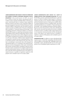 Management’s Discussion and Analysis
Junior Subordinated Debt Issued to a Trust in
Connection with Trust Preferred Securities. We issued
$2.84 billion of junior subordinated debentures in the first
quarter of 2004 to Goldman Sachs Capital I, a Delaware
statutory trust that, in turn, issued $2.75 billion of guaranteed
preferred beneficial interests to third parties and $85 million
of common beneficial interests to Goldman Sachs. The junior
subordinated debentures are included in “Unsecured long-term
borrowings” in the consolidated statements of financial condition.
Because of certain characteristics of the junior subordinated
debt (and the associated trust preferred securities), including
its long-term nature, our ability to defer coupon interest for up
to ten consecutive semiannual periods and the subordinated
nature of the debt in our capital structure, it qualifies as
regulatory capital for CSE purposes and is included as part of
our equity capital.
Subordinated Debt. In addition to junior subordinated debt
issued to trusts, we had other outstanding subordinated debt
of $11.23 billion as of November 2007. Although not part of our
shareholders’ equity, subordinated debt may be used to meet a
portion of our consolidated capital requirements as a CSE.
Junior Subordinated Debt Issued to Trusts in Connection
with Normal Automatic Preferred Enhanced Capital
Securities.  In the second quarter of 2007, we issued
$1.75 billion of fixed rate junior subordinated debt to
Goldman Sachs Capital II and $500 million of floating rate
junior subordinated debt to Goldman Sachs Capital III,
Delaware statutory trusts that, in turn, issued $2.25 billion of
guaranteed perpetual Automatic Preferred Enhanced Capital
Securities (APEX) to third parties and a de minimis amount of
common securities to Goldman Sachs. The junior subordinated
debt is included in “Unsecured long-term borrowings” in the
consolidated statements of financial condition. In connection
with the APEX issuance, we entered into stock purchase contracts
with Goldman Sachs Capital II and III under which we will be
obligated to sell and these entities will be obligated to purchase
$2.25 billion of perpetual non-cumulative preferred stock that
we will issue in the future. Goldman Sachs Capital II and III
are required to remarket the junior subordinated debt in order
to fund their purchase of the preferred stock, but in the event
that a remarketing is unsuccessful, they will relinquish the
subordinated debt to us in exchange for the preferred stock.
Because of certain characteristics of the junior subordinated
debt (and the associated APEX), including its long-term nature,
the future issuance of perpetual non-cumulative preferred stock
under the stock purchase contracts, our ability to defer payments
due on the debt and the subordinated nature of the debt in our
capital structure, it qualifies as regulatory capital for CSE
purposes and is included as part of our equity capital.
64 Goldman Sachs 2007 Annual Report
 
