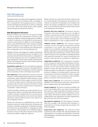 Management’s Discussion and Analysis
Market risk limits are monitored by the Finance Division and
are reviewed regularly by the appropriate risk committee. Limit
violations are reported to the appropriate risk committee and
business unit managers and addressed, as necessary. Credit risk
limits are also monitored by the Finance Division and reviewed
by the appropriate risk committee.
Business Practices Committee.  The Business Practices
Committee assists senior management in its oversight of
compliance and operational risks and related reputational
concerns, seeks to ensure the consistency of our policies,
practices and procedures with our Business Principles, and
makes recommendations on ways to mitigate potential risks.
Firmwide Capital Committee.  The Firmwide Capital
Committee reviews and approves transactions involving
commitments of our capital. Such capital commitments
include, but are not limited to, extensions of credit, alternative
liquidity commitments, certain bond underwritings and certain
distressed debt and principal finance activities. The Firmwide
Capital Committee is also responsible for establishing business
and reputational standards for capital commitments and
seeking to ensure that they are maintained on a global basis.
Commitments Committee. The Commitments Committee
reviews and approves underwriting and distribution activities,
primarily with respect to offerings of equity and equity-related
securities, and sets and maintains policies and procedures
designed to ensure that legal, reputational, regulatory and
business standards are maintained in conjunction with these
activities. In addition to reviewing specific transactions, the
Commitments Committee periodically conducts strategic
reviews of industry sectors and products and establishes
policies in connection with transaction practices.
Credit Policy Committee. The Credit Policy Committee
establishes and reviews broad credit policies and parameters
that are implemented by the Credit Department.
Finance Committee. The Finance Committee establishes and
oversees our liquidity policies, sets certain inventory position
limits and has oversight responsibility for liquidity risk, the size
and composition of our balance sheet and capital base, and our
credit ratings. The Finance Committee regularly reviews our
funding position and capitalization and makes adjustments in
light of current events, risks and exposures.
New Products Committee. The New Products Committee,
under the oversight of the Firmwide Risk Committee, is
responsible for reviewing and approving new products and
businesses globally.
Operational Risk Committee.  The Operational Risk
Committee provides oversight of the ongoing development and
implementation of our operational risk policies, framework
and methodologies, and monitors the effectiveness of operational
risk management.
Risk Management
Management believes that effective risk management is of primary
importance to the success of Goldman Sachs. Accordingly, we
have a comprehensive risk management process to monitor,
evaluate and manage the principal risks we assume in conducting
our activities. These risks include market, credit, liquidity,
operational, legal and reputational exposures.
Risk Management Structure
We seek to monitor and control our risk exposure through
a variety of separate but complementary financial, credit,
operational, compliance and legal reporting systems. In addition,
a number of committees are responsible for monitoring risk
exposures and for general oversight of our risk management
process, as described further below. These committees (including
their subcommittees), meet regularly and consist of senior
members of both our revenue-producing units and departments
that are independent of our revenue-producing units.
Segregation of duties and management oversight are fundamental
elements of our risk management process. In addition to the
committees described below, functions that are independent of
the revenue-producing units, such as Compliance, Finance,
Legal, Management Controls (Internal Audit) and Operations,
perform risk management functions, which include monitoring,
analyzing and evaluating risk.
Management Committee. All risk control functions ultimately
report to our Management Committee. Through both direct
and delegated authority, the Management Committee approves
all of our operating activities and trading risk parameters.
Risk Committees. The Firmwide Risk Committee reviews the
activities of existing trading businesses, approves new businesses
and products, approves firmwide market risk limits, reviews
business unit market risk limits, approves market risk limits
for selected sovereign markets and business units, approves
sovereign credit risk limits and credit risk limits by ratings
group, and reviews scenario analyses based on abnormal or
“catastrophic” market movements.
The Divisional Risk Committee sets market risk limits for our
trading activities subject to overall firmwide risk limits, based on
a number of measures, including VaR, stress tests and scenario
analyses. Several other committees oversee various risk, valuation,
operational, credit and business practice issues related to our
asset management business.
Business unit risk limits are established by the various risk
committees and may be further allocated by the business unit
managers to individual trading desks. Trading desk managers
have the first line of responsibility for managing risk within
prescribed limits. These managers have in-depth knowledge of
the primary sources of risk in their respective markets and the
instruments available to hedge their exposures.
68 Goldman Sachs 2007 Annual Report
 