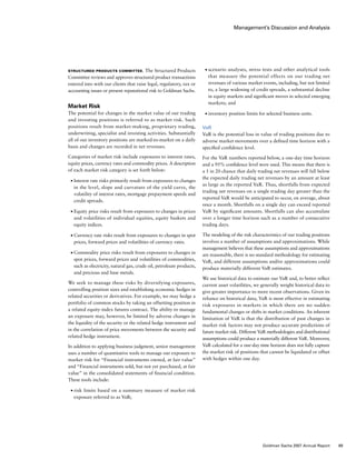 Management’s Discussion and Analysis
■	 scenario analyses, stress tests and other analytical tools
that measure the potential effects on our trading net
revenues of various market events, including, but not limited
to, a large widening of credit spreads, a substantial decline
in equity markets and significant moves in selected emerging
markets; and
■	 inventory position limits for selected business units.
VaR
VaR is the potential loss in value of trading positions due to
adverse market movements over a defined time horizon with a
specified confidence level.
For the VaR numbers reported below, a one-day time horizon
and a 95% confidence level were used. This means that there is
a 1 in 20 chance that daily trading net revenues will fall below
the expected daily trading net revenues by an amount at least
as large as the reported VaR. Thus, shortfalls from expected
trading net revenues on a single trading day greater than the
reported VaR would be anticipated to occur, on average, about
once a month. Shortfalls on a single day can exceed reported
VaR by significant amounts. Shortfalls can also accumulate
over a longer time horizon such as a number of consecutive
trading days.
The modeling of the risk characteristics of our trading positions
involves a number of assumptions and approximations. While
management believes that these assumptions and approximations
are reasonable, there is no standard methodology for estimating
VaR, and different assumptions and/or approximations could
produce materially different VaR estimates.
We use historical data to estimate our VaR and, to better reflect
current asset volatilities, we generally weight historical data to
give greater importance to more recent observations. Given its
reliance on historical data, VaR is most effective in estimating
risk exposures in markets in which there are no sudden
fundamental changes or shifts in market conditions. An inherent
limitation of VaR is that the distribution of past changes in
market risk factors may not produce accurate predictions of
future market risk. Different VaR methodologies and distributional
assumptions could produce a materially different VaR. Moreover,
VaR calculated for a one-day time horizon does not fully capture
the market risk of positions that cannot be liquidated or offset
with hedges within one day.
Structured Products Committee. The Structured Products
Committee reviews and approves structured product transactions
entered into with our clients that raise legal, regulatory, tax or
accounting issues or present reputational risk to Goldman Sachs.
Market Risk
The potential for changes in the market value of our trading
and investing positions is referred to as market risk. Such
positions result from market-making, proprietary trading,
underwriting, specialist and investing activities. Substantially
all of our inventory positions are marked-to-market on a daily
basis and changes are recorded in net revenues.
Categories of market risk include exposures to interest rates,
equity prices, currency rates and commodity prices. A description
of each market risk category is set forth below:
■	 Interest rate risks primarily result from exposures to changes
in the level, slope and curvature of the yield curve, the
volatility of interest rates, mortgage prepayment speeds and
credit spreads.
■	 Equity price risks result from exposures to changes in prices
and volatilities of individual equities, equity baskets and
equity indices.
■	 Currency rate risks result from exposures to changes in spot
prices, forward prices and volatilities of currency rates.
■	 Commodity price risks result from exposures to changes in
spot prices, forward prices and volatilities of commodities,
such as electricity, natural gas, crude oil, petroleum products,
and precious and base metals.
We seek to manage these risks by diversifying exposures,
controlling position sizes and establishing economic hedges in
related securities or derivatives. For example, we may hedge a
portfolio of common stocks by taking an offsetting position in
a related equity-index futures contract. The ability to manage
an exposure may, however, be limited by adverse changes in
the liquidity of the security or the related hedge instrument and
in the correlation of price movements between the security and
related hedge instrument.
In addition to applying business judgment, senior management
uses a number of quantitative tools to manage our exposure to
market risk for “Financial instruments owned, at fair value”
and “Financial instruments sold, but not yet purchased, at fair
value” in the consolidated statements of financial condition.
These tools include:
■	 risk limits based on a summary measure of market risk
exposure referred to as VaR;
69Goldman Sachs 2007 Annual Report
 
