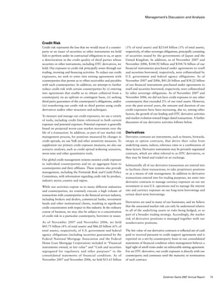 Management’s Discussion and Analysis
(3% of total assets) and $23.64 billion (3% of total assets),
respectively, of other sovereign obligations, principally consisting
of securities issued by the governments of Japan and the
United Kingdom. In addition, as of November 2007 and
November 2006, $144.92 billion and $104.76 billion of our
financial instruments purchased under agreements to resell
and securities borrowed, respectively, were collateralized by
U.S. government and federal agency obligations. As of
November 2007 and 2006, $41.26 billion and $38.22 billion
of our financial instruments purchased under agreements to
resell and securities borrowed, respectively, were collateralized
by other sovereign obligations. As of November 2007 and
November 2006, we did not have credit exposure to any other
counterparty that exceeded 2% of our total assets. However,
over the past several years, the amount and duration of our
credit exposures have been increasing, due to, among other
factors, the growth of our lending and OTC derivative activities
and market evolution toward longer dated transactions. A further
discussion of our derivative activities follows below.
Derivatives
Derivative contracts are instruments, such as futures, forwards,
swaps or option contracts, that derive their value from
underlying assets, indices, reference rates or a combination of
these factors. Derivative instruments may be privately negotiated
contracts, which are often referred to as OTC derivatives, or
they may be listed and traded on an exchange.
Substantially all of our derivative transactions are entered into
to facilitate client transactions, to take proprietary positions
or as a means of risk management. In addition to derivative
transactions entered into for trading purposes, we enter into
derivative contracts to manage currency exposure on our net
investment in non-U.S. operations and to manage the interest
rate and currency exposure on our long-term borrowings and
certain short-term borrowings.
Derivatives are used in many of our businesses, and we believe
that the associated market risk can only be understood relative
to all of the underlying assets or risks being hedged, or as
part of a broader trading strategy. Accordingly, the market
risk of derivative positions is managed together with our
nonderivative positions.
The fair value of our derivative contracts is reflected net of cash
paid or received pursuant to credit support agreements and is
reported on a net-by-counterparty basis in our consolidated
statements of financial condition when management believes a
legal right of setoff exists under an enforceable netting agreement.
For an OTC derivative, our credit exposure is directly with our
counterparty and continues until the maturity or termination
of such contract.
Credit Risk
Credit risk represents the loss that we would incur if a counter-
party or an issuer of securities or other instruments we hold
fails to perform under its contractual obligations to us, or upon
a deterioration in the credit quality of third parties whose
securities or other instruments, including OTC derivatives, we
hold. Our exposure to credit risk principally arises through our
trading, investing and financing activities. To reduce our credit
exposures, we seek to enter into netting agreements with
counterparties that permit us to offset receivables and payables
with such counterparties. In addition, we attempt to further
reduce credit risk with certain counterparties by (i) entering
into agreements that enable us to obtain collateral from a
counterparty on an upfront or contingent basis, (ii) seeking
third-party guarantees of the counterparty’s obligations, and/or
(iii) transferring our credit risk to third parties using credit
derivatives and/or other structures and techniques.
To measure and manage our credit exposures, we use a variety
of tools, including credit limits referenced to both current
exposure and potential exposure. Potential exposure is generally
based on projected worst-case market movements over the
life of a transaction. In addition, as part of our market risk
management process, for positions measured by changes in
credit spreads, we use VaR and other sensitivity measures. To
supplement our primary credit exposure measures, we also use
scenario analyses, such as credit spread widening scenarios,
stress tests and other quantitative tools.
Our global credit management systems monitor credit exposure
to individual counterparties and on an aggregate basis to
counterparties and their affiliates. These systems also provide
management, including the Firmwide Risk and Credit Policy
Committees, with information regarding credit risk by product,
industry sector, country and region.
While our activities expose us to many different industries
and counterparties, we routinely execute a high volume of
transactions with counterparties in the financial services industry,
including brokers and dealers, commercial banks, investment
funds and other institutional clients, resulting in significant
credit concentration with respect to this industry. In the ordinary
course of business, we may also be subject to a concentration
of credit risk to a particular counterparty, borrower or issuer.
As of November 2007 and November 2006, we held
$45.75 billion (4% of total assets) and $46.20 billion (6% of
total assets), respectively, of U.S. government and federal
agency obligations (including securities guaranteed by the
Federal National Mortgage Association and the Federal
Home Loan Mortgage Corporation) included in “Financial
instruments owned, at fair value” and “Cash and securities
segregated for regulatory and other purposes” in the
consolidated statements of financial condition. As of
November 2007 and November 2006, we held $31.65 billion
73Goldman Sachs 2007 Annual Report
 