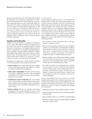 Management’s Discussion and Analysis
Excess Liquidity
Our most important liquidity policy is to pre-fund what we
estimate will be our likely cash needs during a liquidity crisis
and hold such excess liquidity in the form of unencumbered,
highly liquid securities that may be sold or pledged to provide
same-day liquidity. This “Global Core Excess” liquidity is
intended to allow us to meet immediate obligations without
needing to sell other assets or depend on additional funding
from credit-sensitive markets. We believe that this pool of
excess liquidity provides us with a resilient source of funds and
gives us significant flexibility in managing through a difficult
funding environment. Our Global Core Excess reflects the
following principles:
■	 The first days or weeks of a liquidity crisis are the most
critical to a company’s survival.
■	 Focus must be maintained on all potential cash and collateral
outflows, not just disruptions to financing flows. Goldman
Sachs’ businesses are diverse, and its cash needs are driven by
many factors, including market movements, collateral
requirements and client commitments, all of which can
change dramatically in a difficult funding environment.
■	 During a liquidity crisis, credit-sensitive funding, including
unsecured debt and some types of secured financing
agreements, may be unavailable and the terms or availability
of other types of secured financing may change.
■	 As a result of our policy to pre-fund liquidity that we estimate
may be needed in a crisis, we hold more unencumbered
securities and have larger unsecured debt balances than our
businesses would otherwise require. We believe that our
liquidity is stronger with greater balances of highly liquid
unencumbered securities, even though it increases our
unsecured liabilities.
The size of our Global Core Excess is based on an internal
liquidity model together with a qualitative assessment of the
condition of the financial markets and of Goldman Sachs. Our
liquidity model identifies and estimates cash and collateral
outflows over a short-term horizon in a liquidity crisis, including,
but not limited to:
■	 upcoming maturities of unsecured debt and letters of credit;
■	 potential buybacks of a portion of our outstanding negotiable
unsecured debt;
■	 adverse changes in the terms or availability of secured funding;
■	 derivatives and other margin and collateral outflows, including
those due to market moves;
Derivative transactions may also involve legal risks including
the risk that they are not authorized or appropriate for a counter-
party, that documentation has not been properly executed or
that executed agreements may not be enforceable against the
counterparty. We attempt to minimize these risks by obtaining
advice of counsel on the enforceability of agreements as well
as on the authority of a counterparty to effect the derivative
transaction. In addition, certain derivative transactions
(e.g., credit derivative contracts) involve the risk that we
may have difficulty obtaining, or be unable to obtain, the
underlying security or obligation in order to satisfy any physical
settlement requirement.
Liquidity and Funding Risk
Liquidity is of critical importance to companies in the financial
services sector. Most failures of financial institutions have
occurred in large part due to insufficient liquidity resulting
from adverse circumstances. Accordingly, Goldman Sachs has
in place a comprehensive set of liquidity and funding policies
that are intended to maintain significant flexibility to address
both Goldman Sachs-specific and broader industry or market
liquidity events. Our principal objective is to be able to fund
Goldman Sachs and to enable our core businesses to continue
to generate revenues, even under adverse circumstances.
Management has implemented a number of policies according
to the following liquidity risk management framework:
■	 Excess Liquidity. We maintain substantial excess liquidity
to meet a broad range of potential cash outflows in a stressed
environment including financing obligations.
■	 Asset-Liability Management. We seek to maintain funding
sources that are sufficiently long-term in order to withstand
a prolonged or severe liquidity-stressed environment without
having to rely on asset sales.
■	 Conservative Liability Structure. We access funding
across a diverse range of markets, products and counter-
parties, emphasize less credit-sensitive sources of funding and
conservatively manage the distribution of funding across our
entity structure.
■	 Crisis Planning. We base our liquidity and funding
management on stress-scenario planning and maintain a crisis
plan detailing our response to a liquidity-threatening event.
76 Goldman Sachs 2007 Annual Report
 