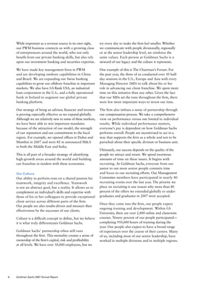 While important as a revenue source in its own right,
our PWM business connects us with a growing class
of entrepreneurs around the world, who not only
benefit from our private banking skills, but also rely
upon our investment banking and securities expertise.
We have made key management hires in PWM
and are developing onshore capabilities in China
and Brazil. We are expanding our Swiss banking
capabilities to grow our offshore franchise in important
markets. We also have GS Bank USA, an industrial
loan corporation in the U.S., and a fully operational
bank in Ireland to augment our global private
banking platform.
Our strategy of being an advisor, financier and investor
is proving especially effective as we expand globally.
Although we are relatively new to some of these markets,
we have been able to win important mandates
because of the attraction of our model, the strength
of our reputation and our commitment to the local
region. For example, we opened offices in Dubai and
Mumbai in 2007 and were #2 in announced MA
in both the Middle East and India.
This is all part of a broader strategy of identifying
high-growth areas around the world and building
our franchise in tandem with these economies.
Our Culture
Our ability to perform rests on a shared passion for
teamwork, integrity and excellence. Teamwork
is not an abstract goal, but a reality. It allows us to
complement an individual’s skills and expertise with
those of his or her colleagues to provide exceptional
client service across different parts of the firm.
Our people are also results-driven and measure their
effectiveness by the successes of our clients.
Culture is a difficult concept to define, but we believe
it is what truly differentiates Goldman Sachs.
Goldman Sachs’ partnership ethos still runs
throughout the firm. This mentality creates a sense of
ownership of the firm’s capital, risk and profitability
at all levels. We have over 30,000 employees, but we
try every day to make the firm feel smaller. Whether
we communicate with people divisionally, regionally
or at the senior leadership level, we reinforce the
same values. Each person at Goldman Sachs is a
steward of our legacy and the culture it represents.
One example of this is The Chairman’s Forum. For
the past year, the three of us conducted over 30 half-
day sessions in the U.S., Europe and Asia with every
Managing Director (MD) to talk about his or her
role in advancing our client franchise. We spent more
time on this initiative than any other. Given the fact
that our MDs set the tone throughout the firm, there
were few more important ways to invest our time.
The firm also imbues a sense of partnership through
our compensation process. We take a comprehensive
view on performance versus one limited to individual
results. While individual performance matters,
everyone’s pay is dependent on how Goldman Sachs
performs overall. People are incentivized to act in a
way that supports the firm as a whole and not to be
parochial about their specific division or business unit.
Ultimately, our success depends on the quality of the
people we attract and retain. We spend enormous
amounts of time on these issues. It begins with
recruiting. At Goldman Sachs, everyone from our
junior to our most senior people commits time
and focus to our recruiting efforts. Our Management
Committee members have participated in nearly 80
recruiting events over the last year. The priority we
place on recruiting is one reason why more than 80
percent of the offers we extended globally to under-
graduates and graduates in 2007 were accepted.
Once they come into the firm, our people expect
ongoing training and development. Within GS
University, there are over 2,400 online and classroom
courses. Ninety percent of our people participated —
completing 950,000 hours of training during the
year. Our people also expect to have a broad range
of experiences over the course of their careers. Many
of us, including most of our senior leadership, have
worked in multiple divisions and in multiple regions.
6 Goldman Sachs 2007 Annual Report
 