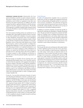 Management’s Discussion and Analysis
Crisis Planning
In order to be prepared for a liquidity event, or a period of
market stress, we base our liquidity risk management framework
and our resulting funding and liquidity policies on conservative
stress-scenario assumptions. Our planning incorporates
several market-based and operational stress scenarios. We also
periodically conduct liquidity crisis drills to test our lines of
communication and backup funding procedures.
In addition, we maintain a liquidity crisis plan that specifies an
approach for analyzing and responding to a liquidity-threatening
event. The plan provides the framework to estimate the likely
impact of a liquidity event on Goldman Sachs based on some
of the risks identified above and outlines which and to what
extent liquidity maintenance activities should be implemented
based on the severity of the event. It also lists the crisis
management team and internal and external parties to be
contacted to ensure effective distribution of information.
Credit Ratings
We rely upon the short-term and long-term debt capital markets
to fund a significant portion of our day-to-day operations.
The cost and availability of debt financing is influenced by
our credit ratings. Credit ratings are important when we are
competing in certain markets and when we seek to engage
in longer term transactions, including OTC derivatives. We
believe our credit ratings are primarily based on the credit
rating agencies’ assessment of our liquidity, market, credit and
operational risk management practices, the level and variability
of our earnings, our capital base, our franchise, reputation and
management, our corporate governance and the external
operating environment. See “— Certain Risk Factors That
May Affect Our Business” above for a discussion of the risks
associated with a reduction in our credit ratings.
Subsidiary Funding Policies. Substantially all of our
unsecured funding is raised by our parent company, Group Inc.
The parent company then lends the necessary funds to its
subsidiaries, some of which are regulated, to meet their asset
financing and capital requirements. In addition, the parent
company provides its regulated subsidiaries with the necessary
capital to meet their regulatory requirements. The benefits
of this approach to subsidiary funding include enhanced control
and greater flexibility to meet the funding requirements of
our subsidiaries.
Our intercompany funding policies are predicated on an
assumption that, unless legally provided for, funds or securities
are not freely available from a subsidiary to its parent company
or other subsidiaries. In particular, many of our subsidiaries
are subject to laws that authorize regulatory bodies to block
or limit the flow of funds from those subsidiaries to Group Inc.
Regulatory action of that kind could impede access to funds
that Group Inc. needs to make payments on obligations,
including debt obligations. As such, we assume that capital or
other financing provided to our regulated subsidiaries is not
available to our parent company or other subsidiaries. In
addition, we assume that the Global Core Excess held in our
principal non-U.S. operating entities will not be available to
our parent company or other subsidiaries and therefore is
available only to meet the potential liquidity requirements of
those entities.
We also manage our liquidity risk by requiring senior and
subordinated intercompany loans to have maturities equal to
or shorter than the maturities of the aggregate borrowings of
the parent company. This policy ensures that the subsidiaries’
obligations to the parent company will generally mature in
advance of the parent company’s third-party borrowings. In
addition, many of our subsidiaries and affiliates maintain
unencumbered assets to cover their intercompany borrowings
(other than subordinated debt) in order to mitigate parent
company liquidity risk.
Group Inc. has provided substantial amounts of equity
and subordinated indebtedness, directly or indirectly, to its
regulated subsidiaries; for example, as of November 2007,
Group Inc. had $24.49 billion of such equity and subordinated
indebtedness invested in Goldman, Sachs  Co., its principal
U.S. registered broker-dealer; $27.51 billion invested in
Goldman Sachs International, a regulated U.K. broker-dealer;
$2.40 billion invested in Goldman Sachs Execution 
Clearing, L.P., a U.S. registered broker-dealer; and $3.15 billion
invested in Goldman Sachs Japan Co., Ltd., a regulated
Japanese broker-dealer. Group Inc. also had $44.99 billion of
unsubordinated loans to these entities as of November 2007,
as well as significant amounts of capital invested in and loans
to its other regulated subsidiaries.
80 Goldman Sachs 2007 Annual Report
 