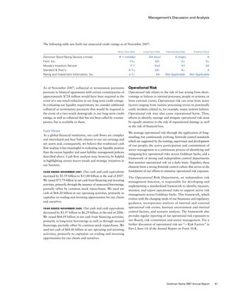 Management’s Discussion and Analysis
Operational Risk
Operational risk relates to the risk of loss arising from short-
comings or failures in internal processes, people or systems, or
from external events. Operational risk can arise from many
factors ranging from routine processing errors to potentially
costly incidents related to, for example, major systems failures.
Operational risk may also cause reputational harm. Thus,
efforts to identify, manage and mitigate operational risk must
be equally sensitive to the risk of reputational damage as well
as the risk of financial loss.
We manage operational risk through the application of long-
standing, but continuously evolving, firmwide control standards
which are supported by the training, supervision and development
of our people; the active participation and commitment of
senior management in a continuous process of identifying and
mitigating key operational risks across Goldman Sachs; and a
framework of strong and independent control departments
that monitor operational risk on a daily basis. Together, these
elements form a strong firmwide control culture that serves as the
foundation of our efforts to minimize operational risk exposure.
The Operational Risk Department, an independent risk
management function, is responsible for developing and
implementing a standardized framework to identify, measure,
monitor, and report operational risks to support active risk
management across Goldman Sachs. This framework, which
evolves with the changing needs of our businesses and regulatory
guidance, incorporates analysis of internal and external
operational risk events, business environment and internal
control factors, and scenario analysis. The framework also
provides regular reporting of our operational risk exposures to
our Board, risk committees and senior management. For a
further discussion of operational risk see “— Risk Factors” in
Part I, Item 1A of the Annual Report on Form 10-K.
As of November 2007, collateral or termination payments
pursuant to bilateral agreements with certain counterparties of
approximately $728 million would have been required in the
event of a one-notch reduction in our long-term credit ratings.
In evaluating our liquidity requirements, we consider additional
collateral or termination payments that would be required in
the event of a two-notch downgrade in our long-term credit
ratings, as well as collateral that has not been called by counter-
parties, but is available to them.
Cash Flows
As a global financial institution, our cash flows are complex
and interrelated and bear little relation to our net earnings and
net assets and, consequently, we believe that traditional cash
flow analysis is less meaningful in evaluating our liquidity position
than the excess liquidity and asset-liability management policies
described above. Cash flow analysis may, however, be helpful
in highlighting certain macro trends and strategic initiatives in
our business.
Year Ended November 2007. Our cash and cash equivalents
increased by $5.59 billion to $11.88 billion at the end of 2007.
We raised $73.79 billion in net cash from financing and investing
activities, primarily through the issuance of unsecured borrowings,
partially offset by common stock repurchases. We used net
cash of $68.20 billion in our operating activities, primarily to
capitalize on trading and investing opportunities for our clients
and ourselves.
Year Ended November 2006. Our cash and cash equivalents
decreased by $3.97 billion to $6.29 billion at the end of 2006.
We raised $64.09 billion in net cash from financing activities,
primarily in long-term borrowings as well as through secured
financings, partially offset by common stock repurchases. We
used net cash of $68.06 billion in our operating and investing
activities, primarily to capitalize on trading and investing
opportunities for our clients and ourselves.
The following table sets forth our unsecured credit ratings as of November 2007:
	 Short-Term Debt	 Long-Term Debt	 Subordinated Debt	 Preferred Stock
Dominion Bond Rating Service Limited	 R-1 (middle)	 AA (low)	 A (high)	 A
Fitch, Inc.	 F1+	 AA-	 A+	 A+
Moody’s Investors Service	 P-1	 Aa3	 A1	 A2
Standard  Poor’s	 A-1+	 AA-	 A+	 A
Rating and Investment Information, Inc.	 a-1+	 AA	 Not Applicable	 Not Applicable
81Goldman Sachs 2007 Annual Report
 