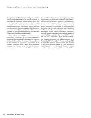 Management’s Report on Internal Control over Financial Reporting
Our internal control over financial reporting includes policies
and procedures that pertain to the maintenance of records that,
in reasonable detail, accurately and fairly reflect transactions
and dispositions of assets; provide reasonable assurances that
transactions are recorded as necessary to permit preparation of
financial statements in accordance with U.S. generally accepted
accounting principles, and that receipts and expenditures
are being made only in accordance with authorizations of
management and the directors of the firm; and provide
reasonable assurance regarding prevention or timely detection of
unauthorized acquisition, use or disposition of the firm’s assets
that could have a material effect on our financial statements.
The firm’s internal control over financial reporting as of
November30,2007hasbeenauditedbyPricewaterhouseCoopersLLP,
an independent registered public accounting firm, as stated
in their report appearing on page 85, which expresses an
unqualified opinion on the effectiveness of the firm’s internal
control over financial reporting as of November 30, 2007.
Management of The Goldman Sachs Group, Inc., together
with its consolidated subsidiaries (the firm), is responsible for
establishing and maintaining adequate internal control over
financial reporting. The firm’s internal control over financial
reporting is a process designed under the supervision of the
firm’s principal executive and principal financial officers to
provide reasonable assurance regarding the reliability of
financial reporting and the preparation of the firm’s financial
statements for external reporting purposes in accordance with
U.S. generally accepted accounting principles.
As of the end of the firm’s 2007 fiscal year, management
conducted an assessment of the effectiveness of the firm’s
internal control over financial reporting based on the framework
established in Internal Control — Integrated Framework issued
by the Committee of Sponsoring Organizations of the
Treadway Commission (COSO). Based on this assessment,
management has determined that the firm’s internal control over
financial reporting as of November 30, 2007 was effective.
84 Goldman Sachs 2007 Annual Report
 