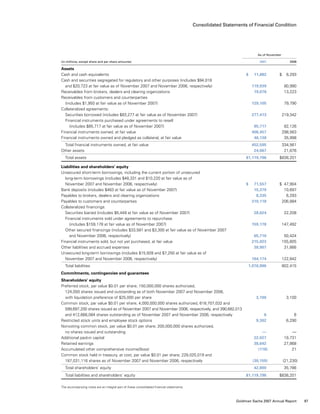 Consolidated Statements of Financial Condition
	 As of November
(in millions, except share and per share amounts)					 2007 	 2006
Assets
Cash and cash equivalents					 $   11,882	 $   6,293
Cash and securities segregated for regulatory and other purposes (includes $94,018
  and $20,723 at fair value as of November 2007 and November 2006, respectively)		 119,939	 80,990
Receivables from brokers, dealers and clearing organizations				 19,078	 13,223
Receivables from customers and counterparties
  (includes $1,950 at fair value as of November 2007)				 129,105	 79,790
Collateralized agreements:
  Securities borrowed (includes $83,277 at fair value as of November 2007)			 277,413	 219,342
  Financial instruments purchased under agreements to resell
   (includes $85,717 at fair value as of November 2007)				 85,717	 82,126
Financial instruments owned, at fair value					 406,457	 298,563
Financial instruments owned and pledged as collateral, at fair value			 46,138	 35,998
  Total financial instruments owned, at fair value				 452,595	 334,561
Other assets					 24,067	 21,876
  Total assets					 $1,119,796	 $838,201
Liabilities and shareholders’ equity
Unsecured short-term borrowings, including the current portion of unsecured
  long-term borrowings (includes $48,331 and $10,220 at fair value as of
  November 2007 and November 2006, respectively)				 $   71,557	 $  47,904
Bank deposits (includes $463 at fair value as of November 2007)			 15,370	 10,697
Payables to brokers, dealers and clearing organizations				 8,335	 6,293
Payables to customers and counterparties					 310,118	 206,884
Collateralized financings:
  Securities loaned (includes $5,449 at fair value as of November 2007)			 28,624	 22,208
  Financial instruments sold under agreements to repurchase
   (includes $159,178 at fair value as of November 2007)				 159,178	 147,492
  Other secured financings (includes $33,581 and $3,300 at fair value as of November 2007
   and November 2006, respectively)					 65,710	 50,424
Financial instruments sold, but not yet purchased, at fair value				 215,023	 155,805
Other liabilities and accrued expenses					 38,907	 31,866
Unsecured long-term borrowings (includes $15,928 and $7,250 at fair value as of
  November 2007 and November 2006, respectively)				 164,174	 122,842
  Total liabilities					 1,076,996	 802,415
Commitments, contingencies and guarantees
Shareholders’ equity
Preferred stock, par value $0.01 per share; 150,000,000 shares authorized,
  124,000 shares issued and outstanding as of both November 2007 and November 2006,
  with liquidation preference of $25,000 per share				 3,100	 3,100
Common stock, par value $0.01 per share; 4,000,000,000 shares authorized, 618,707,032 and
  599,697,200 shares issued as of November 2007 and November 2006, respectively, and 390,682,013
  and 412,666,084 shares outstanding as of November 2007 and November 2006, respectively		 6	 6
Restricted stock units and employee stock options				 9,302	 6,290
Nonvoting common stock, par value $0.01 per share; 200,000,000 shares authorized,
  no shares issued and outstanding					 —	 —
Additional paid-in capital					 22,027	 19,731
Retained earnings					 38,642	 27,868
Accumulated other comprehensive income/(loss)				 (118)	 21
Common stock held in treasury, at cost, par value $0.01 per share; 228,025,019 and
  187,031,116 shares as of November 2007 and November 2006, respectively			 (30,159)	 (21,230)
  Total shareholders’ equity					 42,800	 35,786
  Total liabilities and shareholders’ equity					 $1,119,796	 $838,201
The accompanying notes are an integral part of these consolidated financial statements.
87Goldman Sachs 2007 Annual Report
 